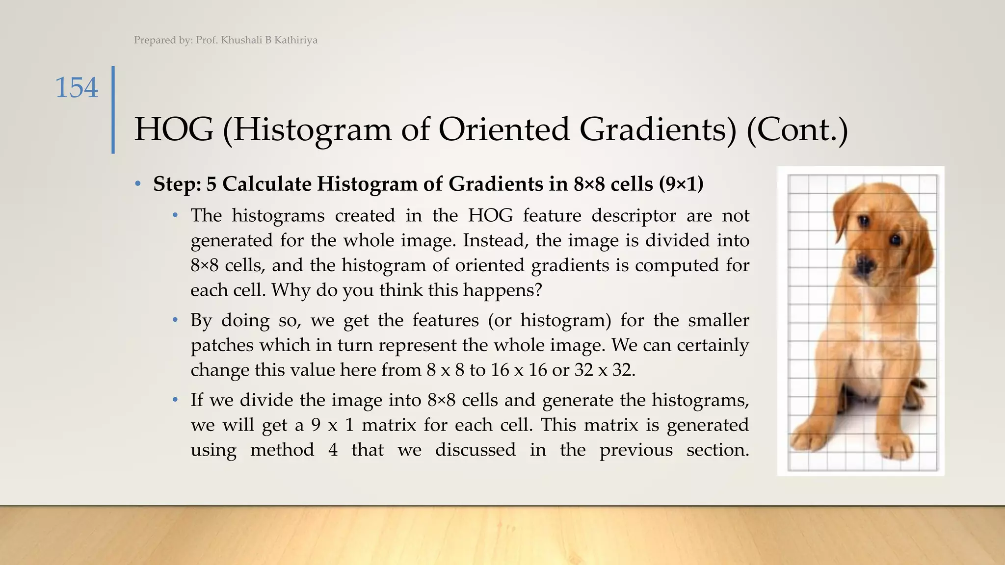 HOG (Histogram of Oriented Gradients) (Cont.)
• Step: 5 Calculate Histogram of Gradients in 8×8 cells (9×1)
• The histograms created in the HOG feature descriptor are not
generated for the whole image. Instead, the image is divided into
8×8 cells, and the histogram of oriented gradients is computed for
each cell. Why do you think this happens?
• By doing so, we get the features (or histogram) for the smaller
patches which in turn represent the whole image. We can certainly
change this value here from 8 x 8 to 16 x 16 or 32 x 32.
• If we divide the image into 8×8 cells and generate the histograms,
we will get a 9 x 1 matrix for each cell. This matrix is generated
using method 4 that we discussed in the previous section.
Prepared by: Prof. Khushali B Kathiriya
154
 