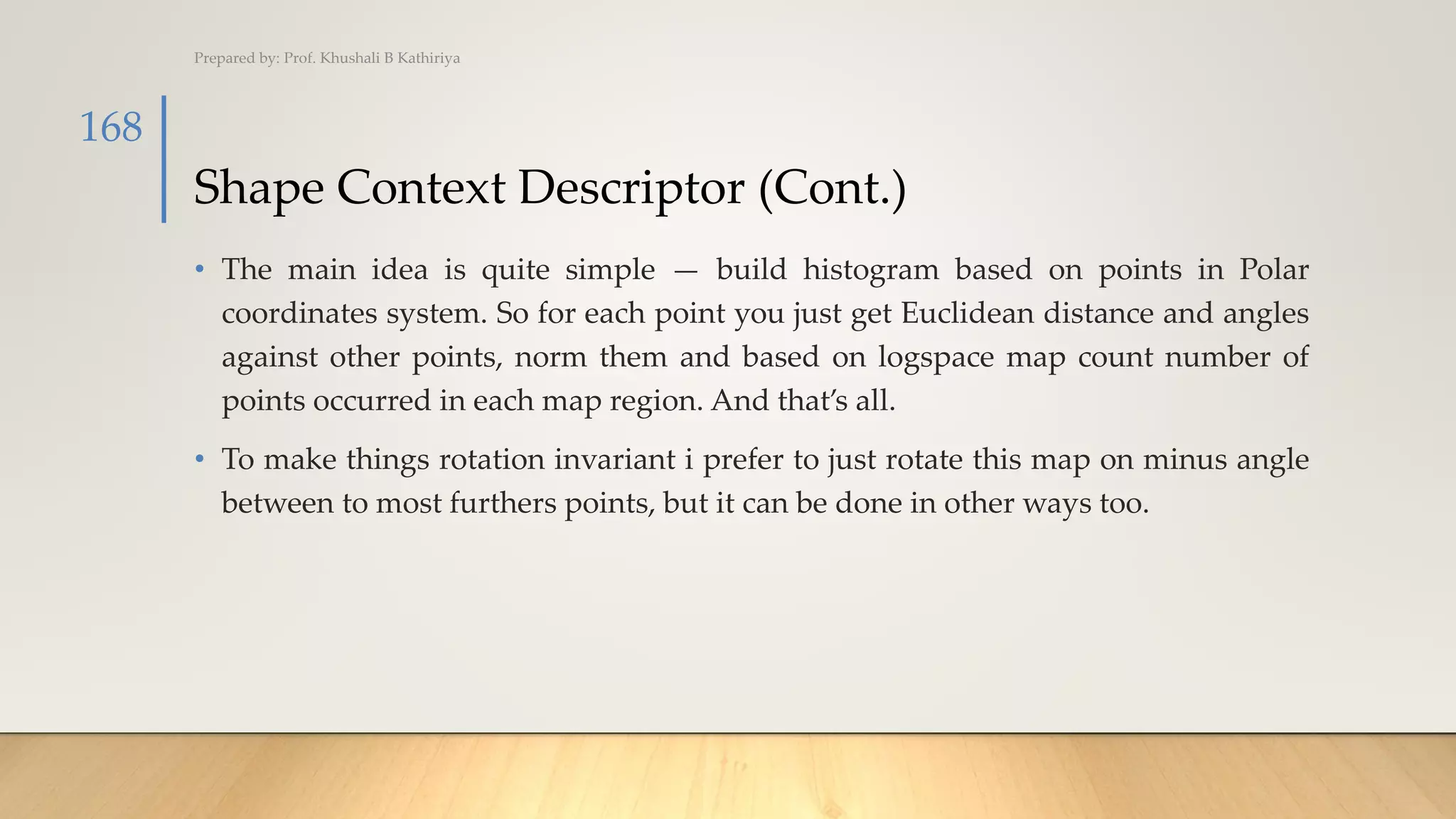 Shape Context Descriptor (Cont.)
• The main idea is quite simple — build histogram based on points in Polar
coordinates system. So for each point you just get Euclidean distance and angles
against other points, norm them and based on logspace map count number of
points occurred in each map region. And that’s all.
• To make things rotation invariant i prefer to just rotate this map on minus angle
between to most furthers points, but it can be done in other ways too.
Prepared by: Prof. Khushali B Kathiriya
168
 