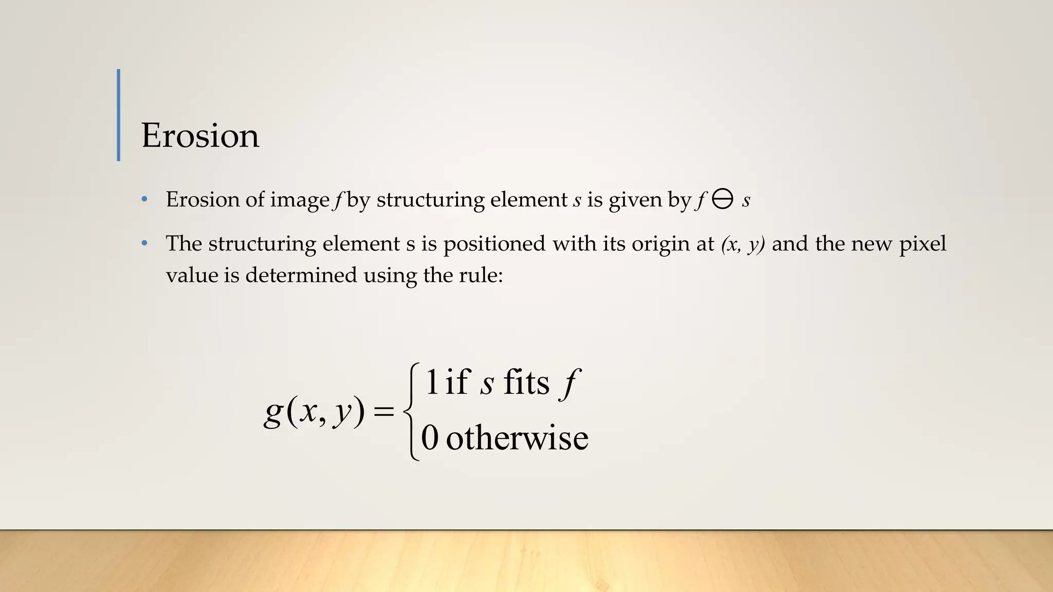 Erosion
• Erosion of image f by structuring element s is given by f  s
• The structuring element s is positioned with its origin at (x, y) and the new pixel
value is determined using the rule:



=
otherwise
0
fits
if
1
)
,
(
f
s
y
x
g
 