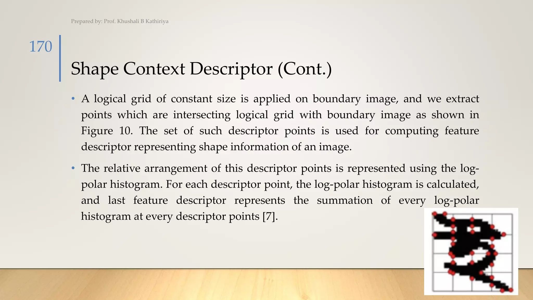 Shape Context Descriptor (Cont.)
• A logical grid of constant size is applied on boundary image, and we extract
points which are intersecting logical grid with boundary image as shown in
Figure 10. The set of such descriptor points is used for computing feature
descriptor representing shape information of an image.
• The relative arrangement of this descriptor points is represented using the log-
polar histogram. For each descriptor point, the log-polar histogram is calculated,
and last feature descriptor represents the summation of every log-polar
histogram at every descriptor points [7].
Prepared by: Prof. Khushali B Kathiriya
170
 