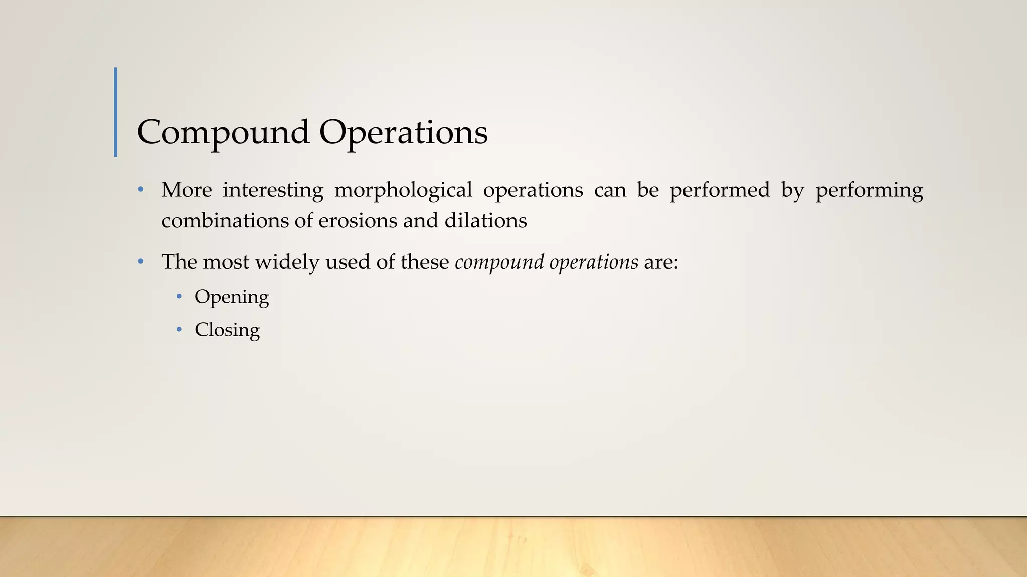 Compound Operations
• More interesting morphological operations can be performed by performing
combinations of erosions and dilations
• The most widely used of these compound operations are:
• Opening
• Closing
 