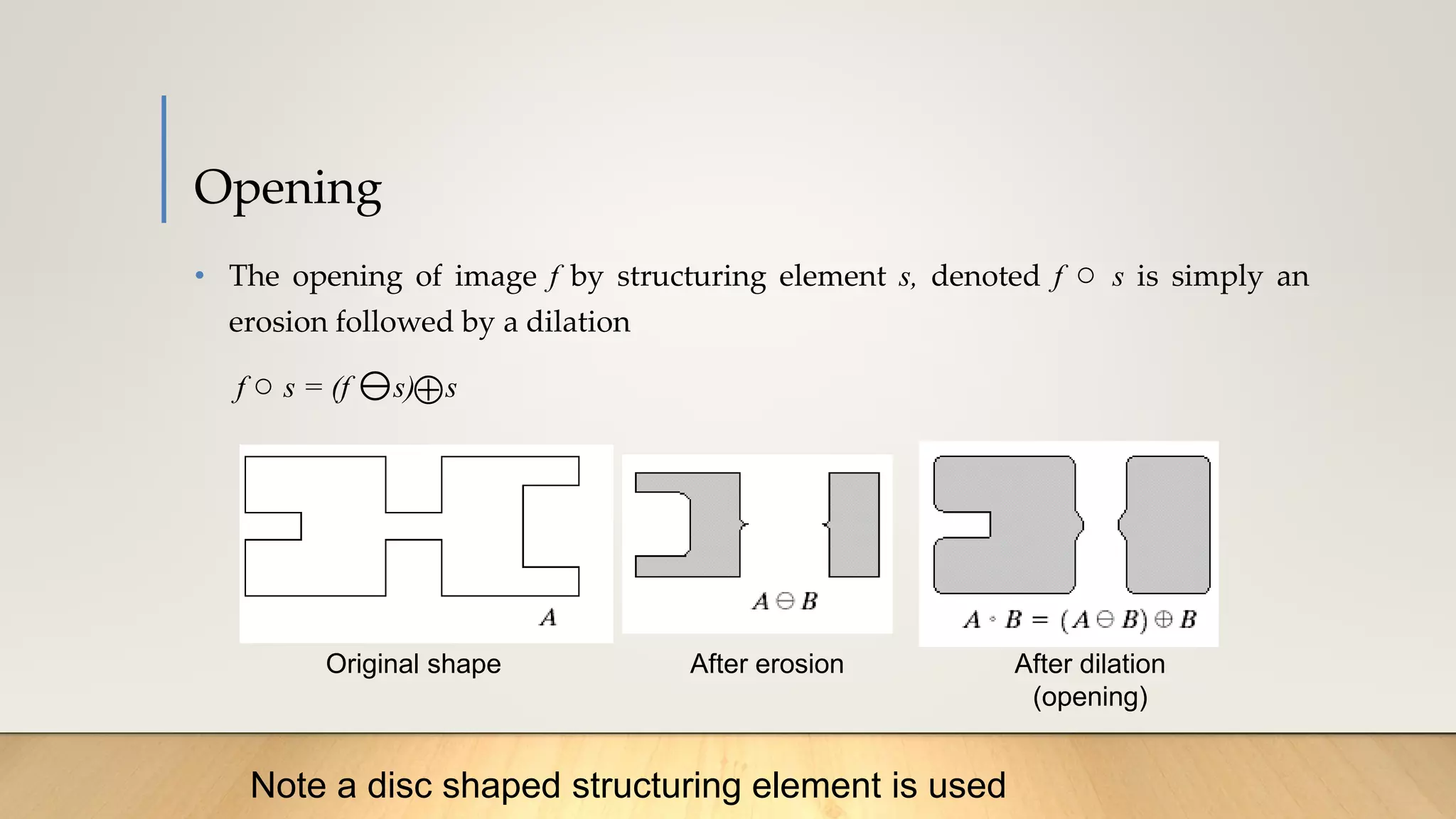 Opening
• The opening of image f by structuring element s, denoted f ○ s is simply an
erosion followed by a dilation
f ○ s = (f s) s

Original shape After erosion After dilation
(opening)
Note a disc shaped structuring element is used
 