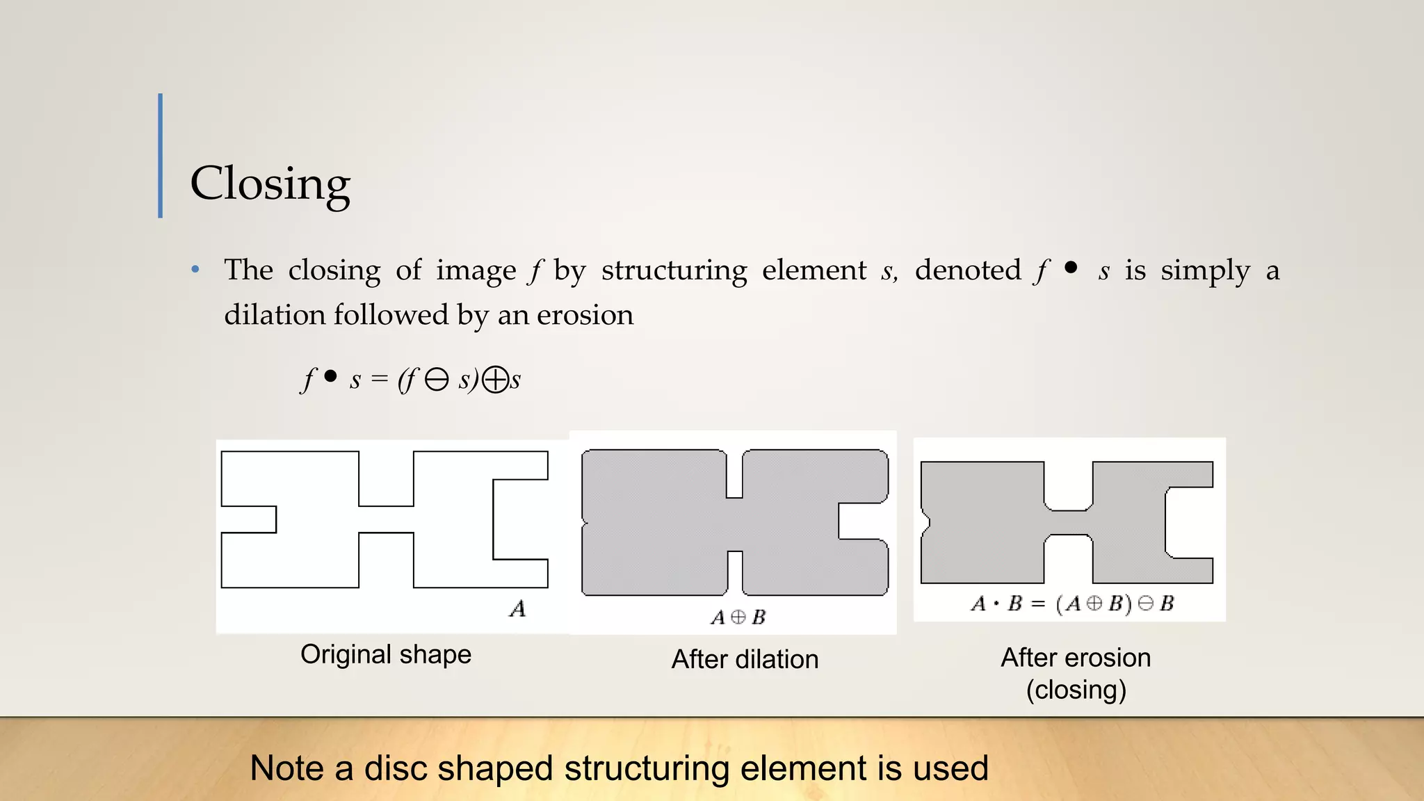 Closing
• The closing of image f by structuring element s, denoted f • s is simply a
dilation followed by an erosion
f • s = (f  s) s

Original shape After dilation After erosion
(closing)
Note a disc shaped structuring element is used
 