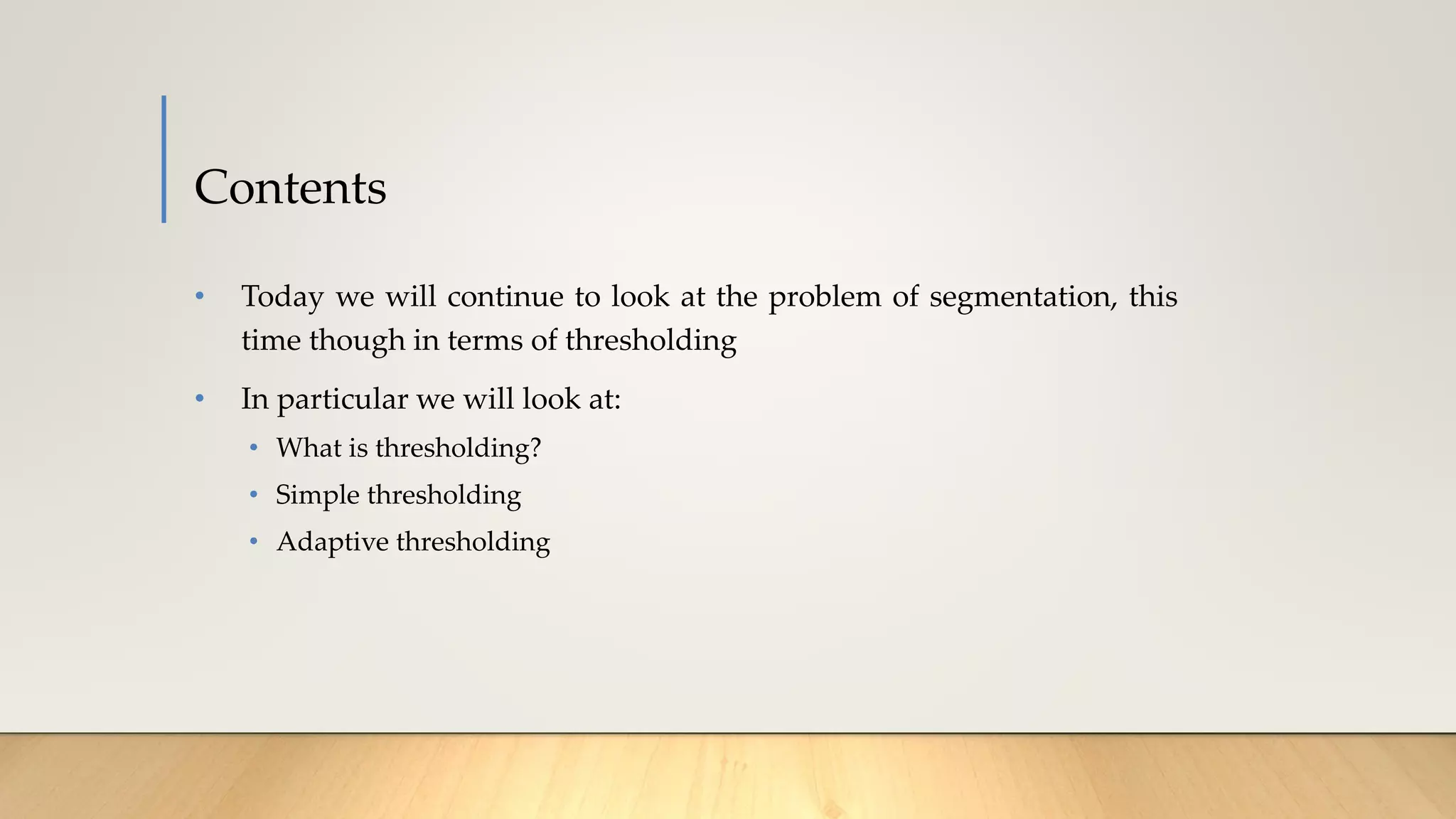 Contents
• Today we will continue to look at the problem of segmentation, this
time though in terms of thresholding
• In particular we will look at:
• What is thresholding?
• Simple thresholding
• Adaptive thresholding
 