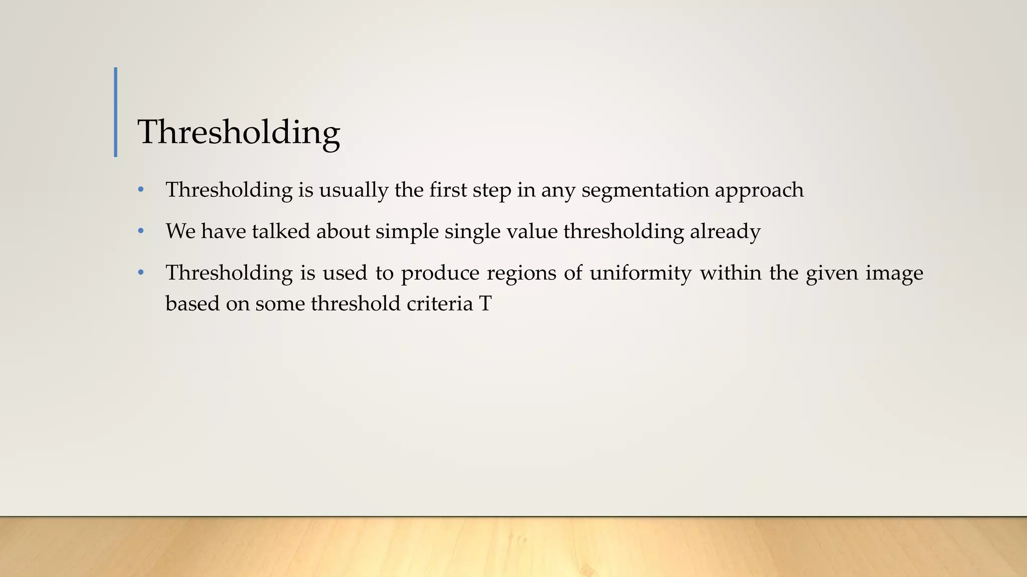 Thresholding
• Thresholding is usually the first step in any segmentation approach
• We have talked about simple single value thresholding already
• Thresholding is used to produce regions of uniformity within the given image
based on some threshold criteria T
 