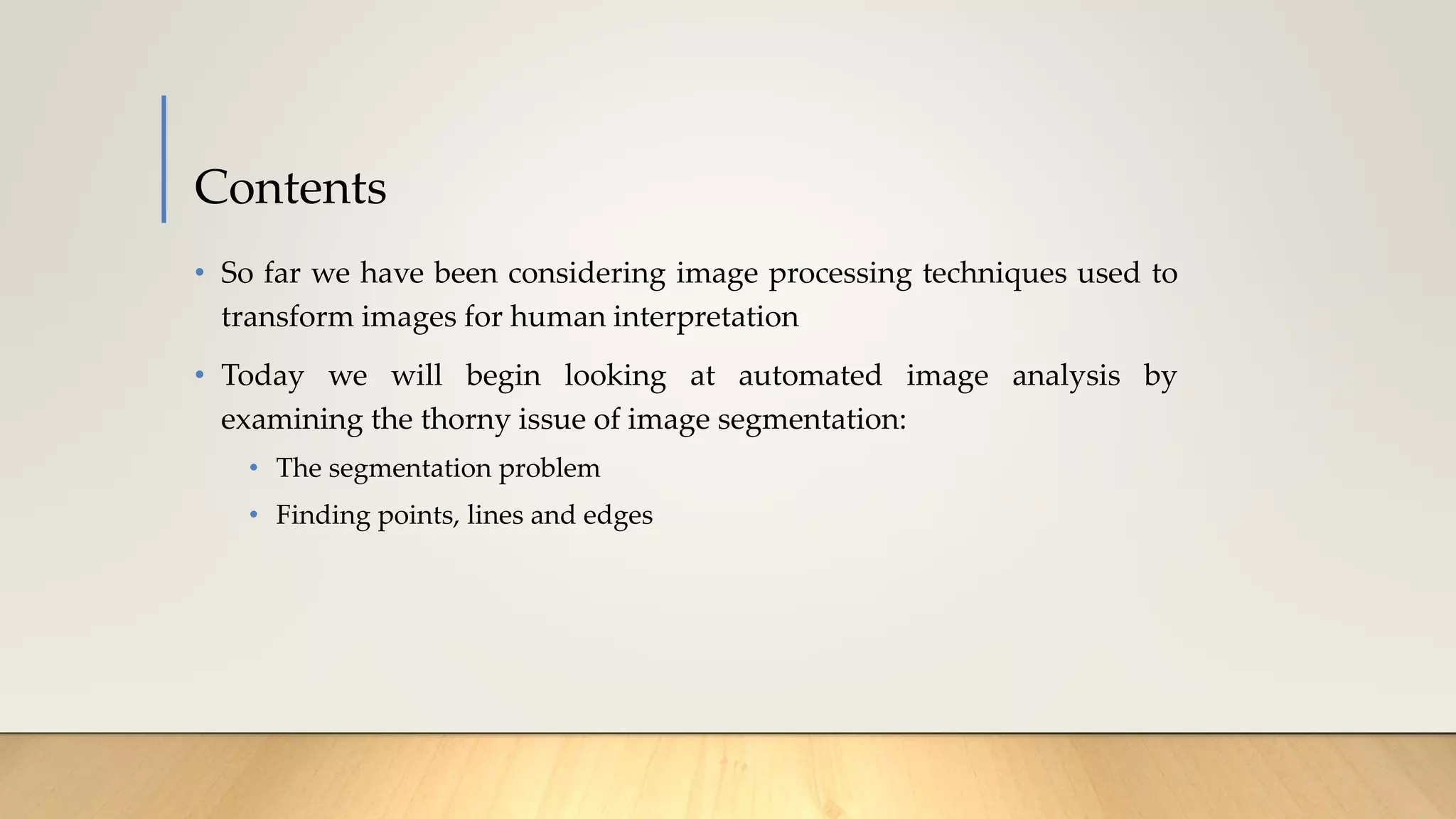Contents
• So far we have been considering image processing techniques used to
transform images for human interpretation
• Today we will begin looking at automated image analysis by
examining the thorny issue of image segmentation:
• The segmentation problem
• Finding points, lines and edges
 
