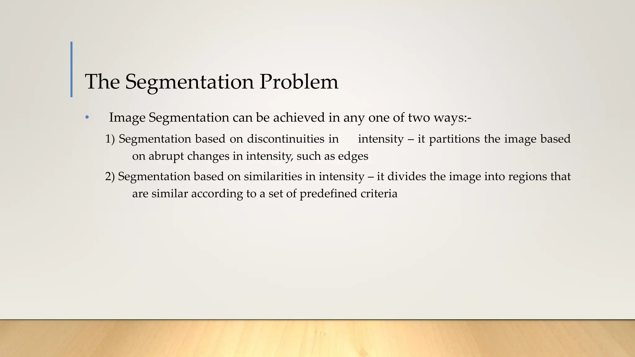 The Segmentation Problem
• Image Segmentation can be achieved in any one of two ways:-
1) Segmentation based on discontinuities in intensity – it partitions the image based
on abrupt changes in intensity, such as edges
2) Segmentation based on similarities in intensity – it divides the image into regions that
are similar according to a set of predefined criteria
 