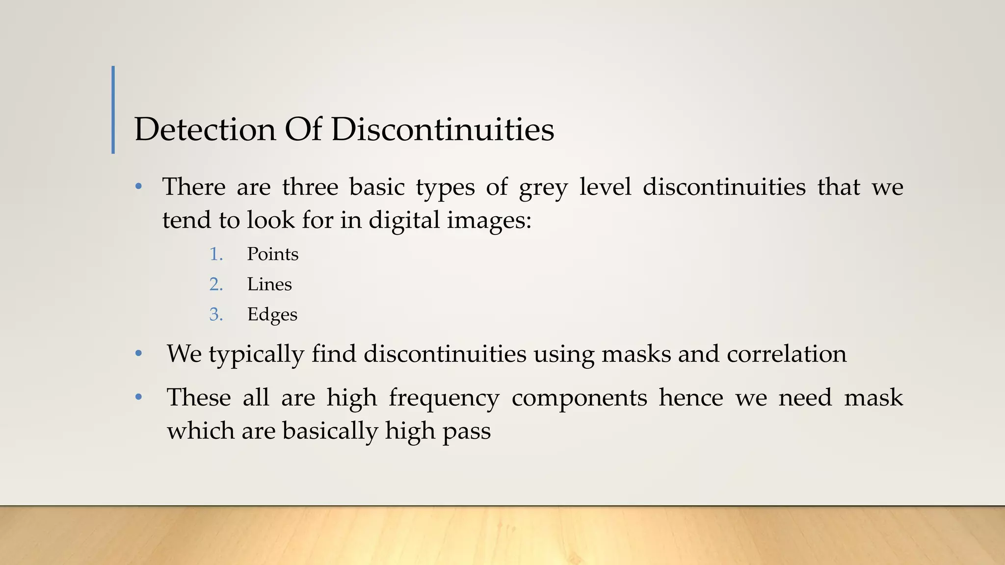 Detection Of Discontinuities
• There are three basic types of grey level discontinuities that we
tend to look for in digital images:
1. Points
2. Lines
3. Edges
• We typically find discontinuities using masks and correlation
• These all are high frequency components hence we need mask
which are basically high pass
 