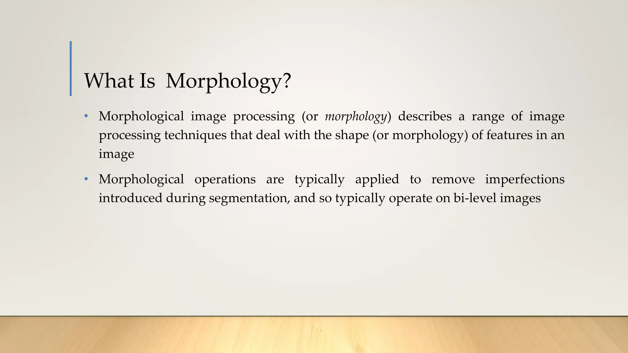 What Is Morphology?
• Morphological image processing (or morphology) describes a range of image
processing techniques that deal with the shape (or morphology) of features in an
image
• Morphological operations are typically applied to remove imperfections
introduced during segmentation, and so typically operate on bi-level images
 
