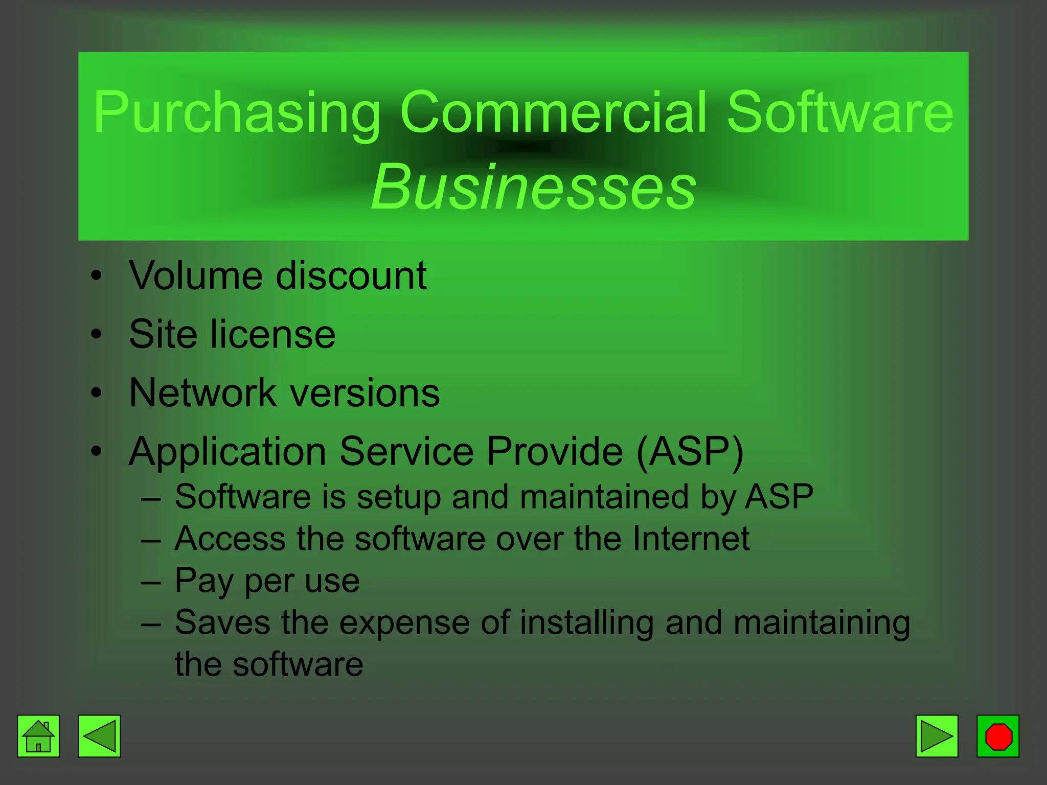 Purchasing Commercial Software
Businesses
• Volume discount
• Site license
• Network versions
• Application Service Provide (ASP)
– Software is setup and maintained by ASP
– Access the software over the Internet
– Pay per use
– Saves the expense of installing and maintaining
the software
 
