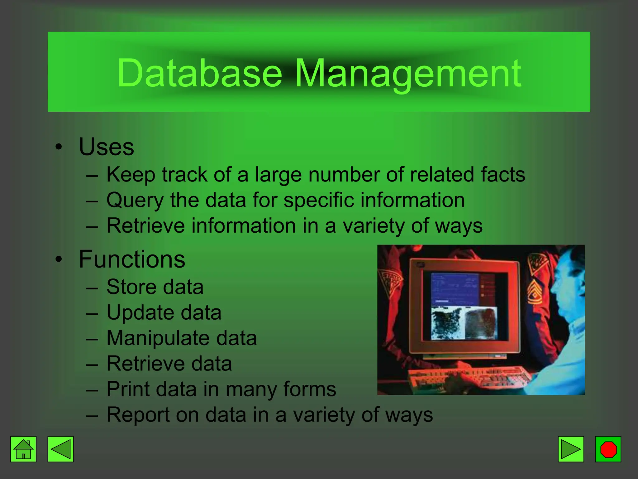 Database Management
• Uses
– Keep track of a large number of related facts
– Query the data for specific information
– Retrieve information in a variety of ways
• Functions
– Store data
– Update data
– Manipulate data
– Retrieve data
– Print data in many forms
– Report on data in a variety of ways
 