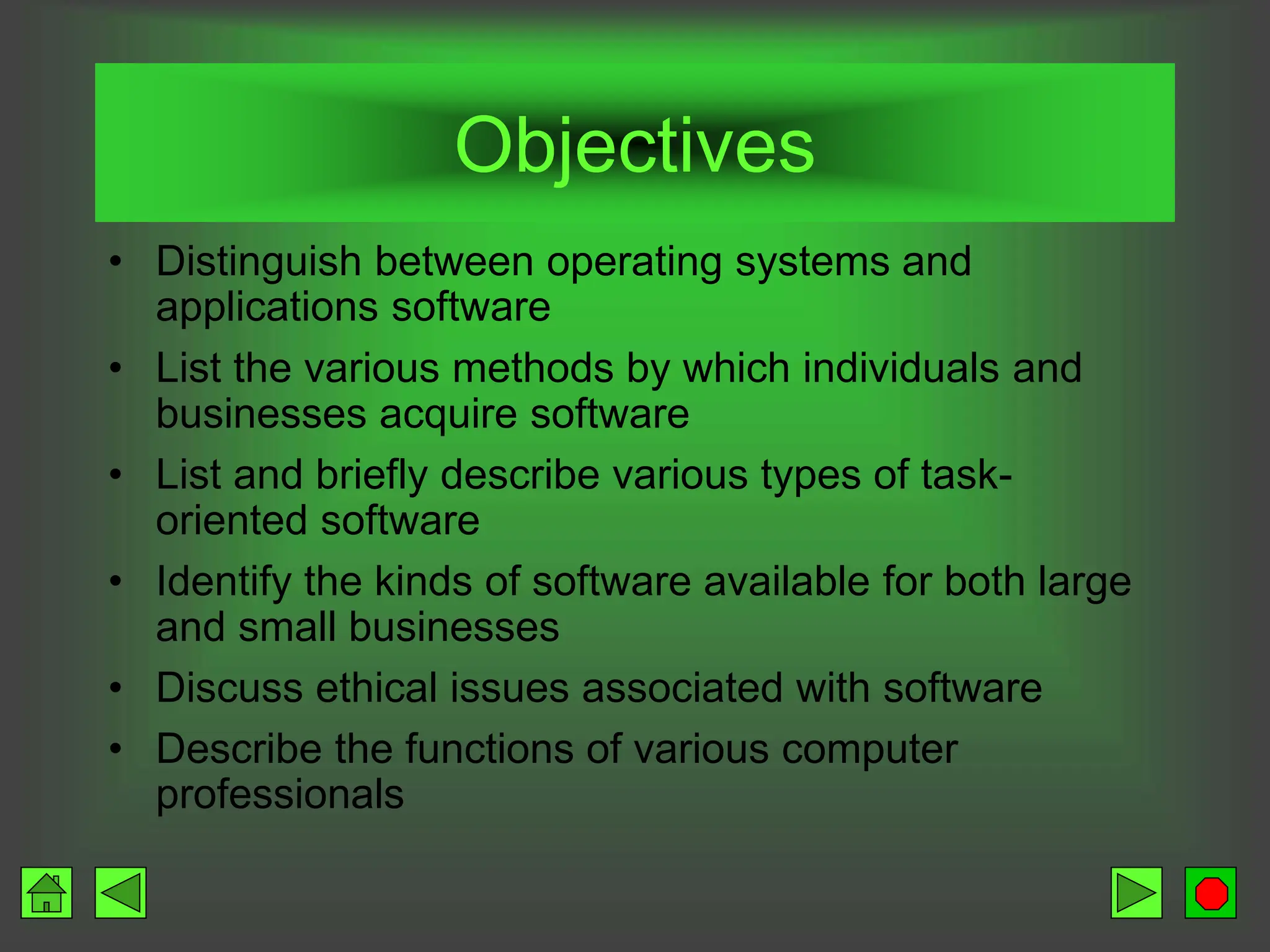 Objectives
• Distinguish between operating systems and
applications software
• List the various methods by which individuals and
businesses acquire software
• List and briefly describe various types of task-
oriented software
• Identify the kinds of software available for both large
and small businesses
• Discuss ethical issues associated with software
• Describe the functions of various computer
professionals
 