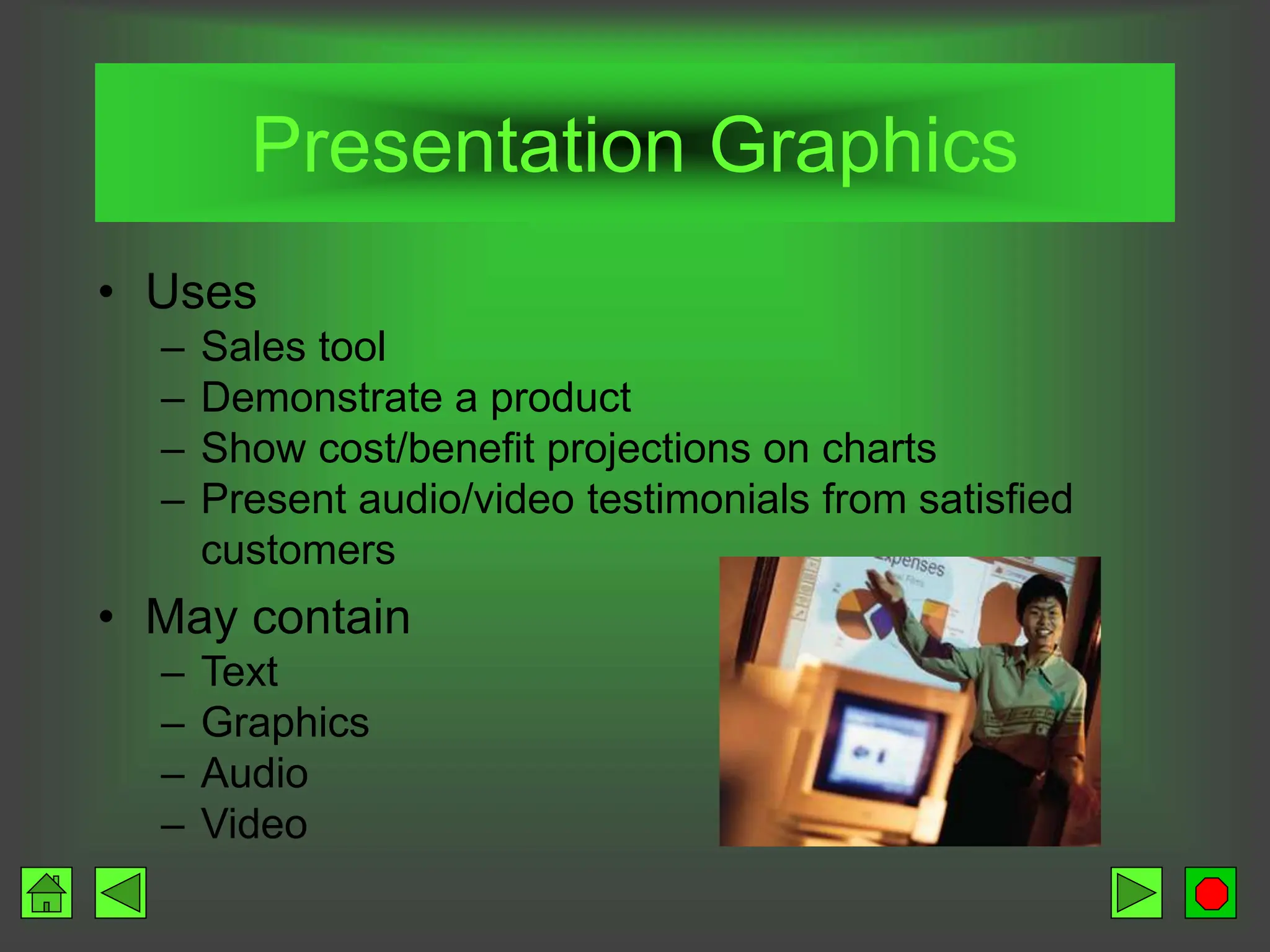 Presentation Graphics
• Uses
– Sales tool
– Demonstrate a product
– Show cost/benefit projections on charts
– Present audio/video testimonials from satisfied
customers
• May contain
– Text
– Graphics
– Audio
– Video
 
