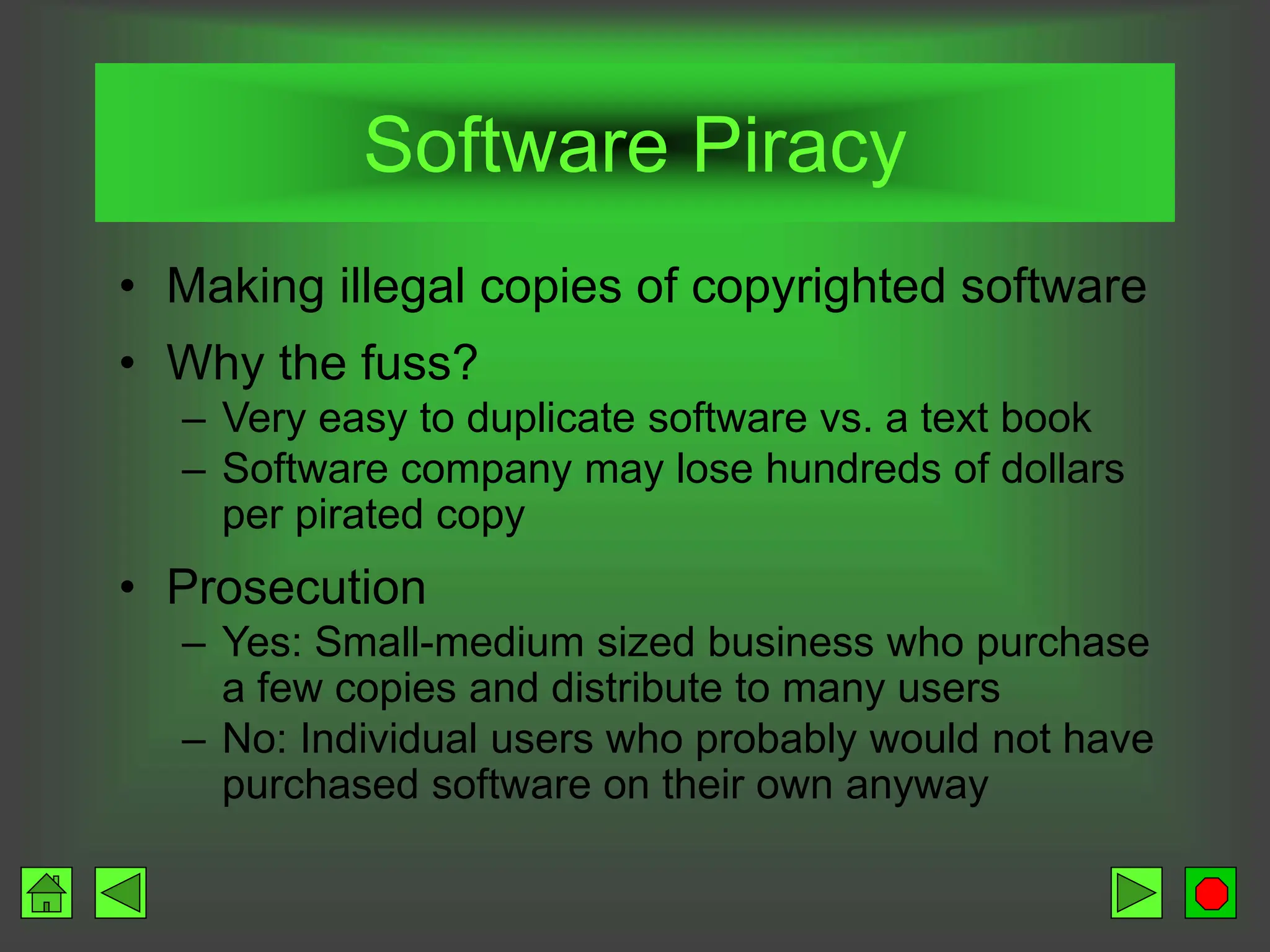 Software Piracy
• Making illegal copies of copyrighted software
• Why the fuss?
– Very easy to duplicate software vs. a text book
– Software company may lose hundreds of dollars
per pirated copy
• Prosecution
– Yes: Small-medium sized business who purchase
a few copies and distribute to many users
– No: Individual users who probably would not have
purchased software on their own anyway
 