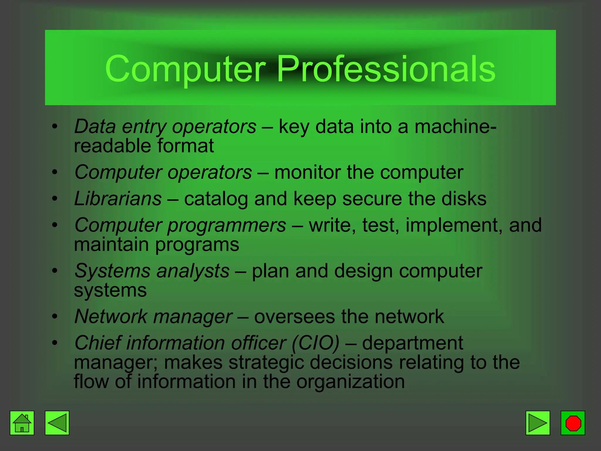 Computer Professionals
• Data entry operators – key data into a machine-
readable format
• Computer operators – monitor the computer
• Librarians – catalog and keep secure the disks
• Computer programmers – write, test, implement, and
maintain programs
• Systems analysts – plan and design computer
systems
• Network manager – oversees the network
• Chief information officer (CIO) – department
manager; makes strategic decisions relating to the
flow of information in the organization
 