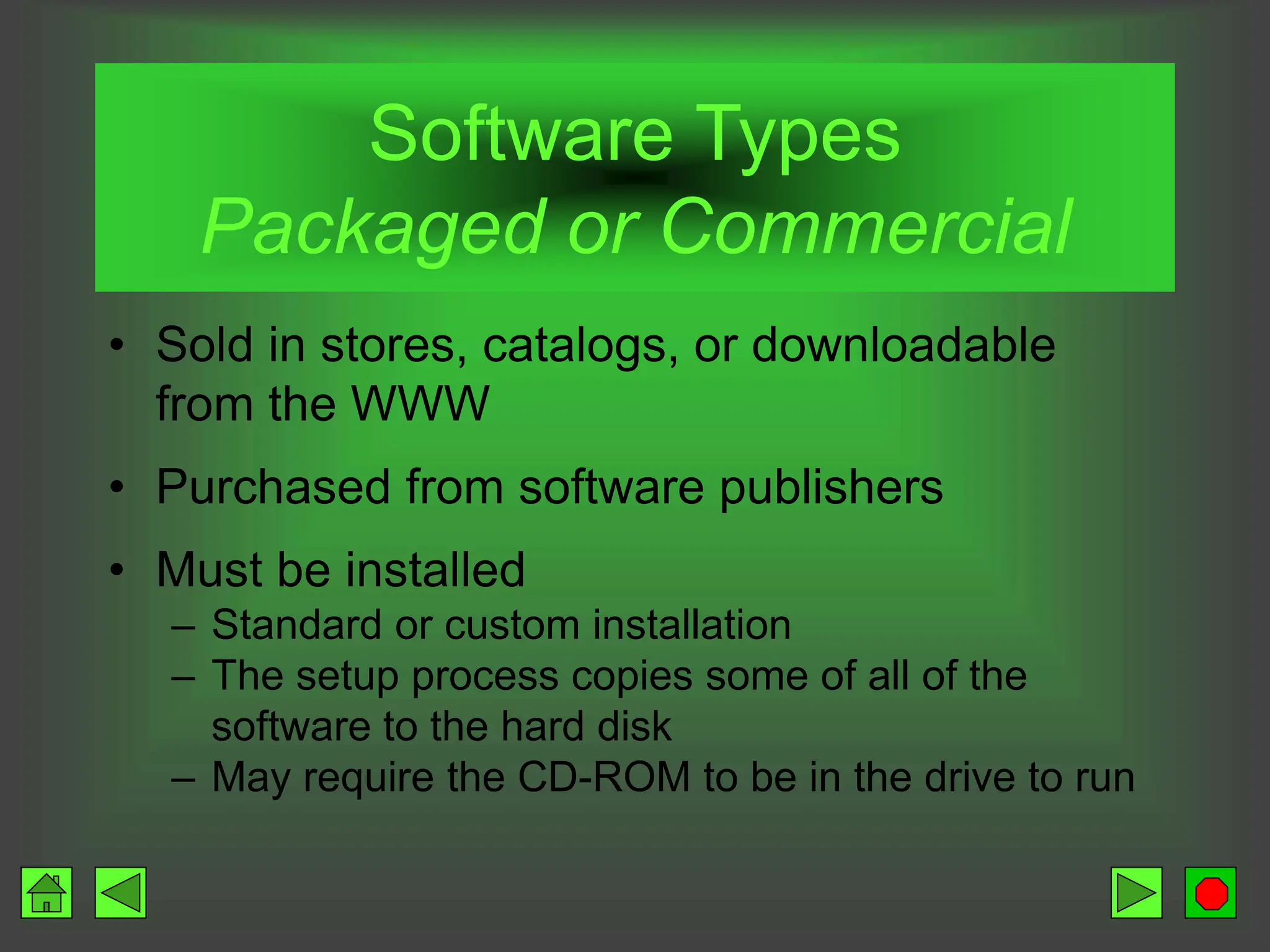 Software Types
Packaged or Commercial
• Sold in stores, catalogs, or downloadable
from the WWW
• Purchased from software publishers
• Must be installed
– Standard or custom installation
– The setup process copies some of all of the
software to the hard disk
– May require the CD-ROM to be in the drive to run
 