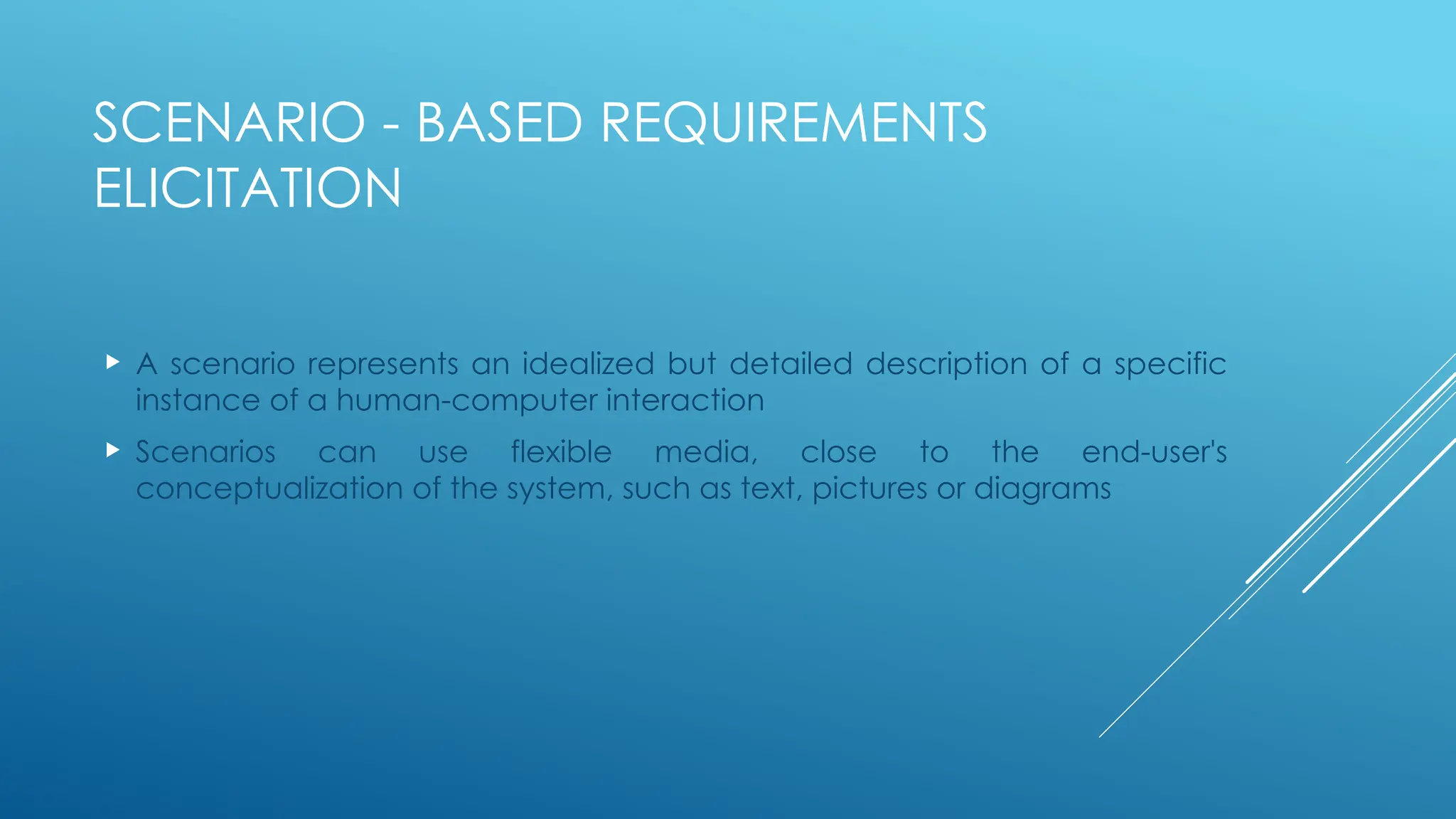 SCENARIO - BASED REQUIREMENTS
ELICITATION
 A scenario represents an idealized but detailed description of a specific
instance of a human-computer interaction
 Scenarios can use flexible media, close to the end-user's
conceptualization of the system, such as text, pictures or diagrams
 