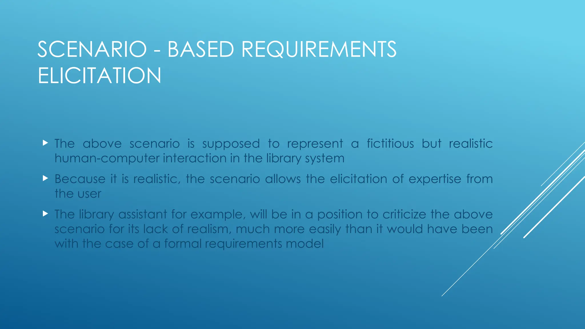SCENARIO - BASED REQUIREMENTS
ELICITATION
 The above scenario is supposed to represent a fictitious but realistic
human-computer interaction in the library system
 Because it is realistic, the scenario allows the elicitation of expertise from
the user
 The library assistant for example, will be in a position to criticize the above
scenario for its lack of realism, much more easily than it would have been
with the case of a formal requirements model
 