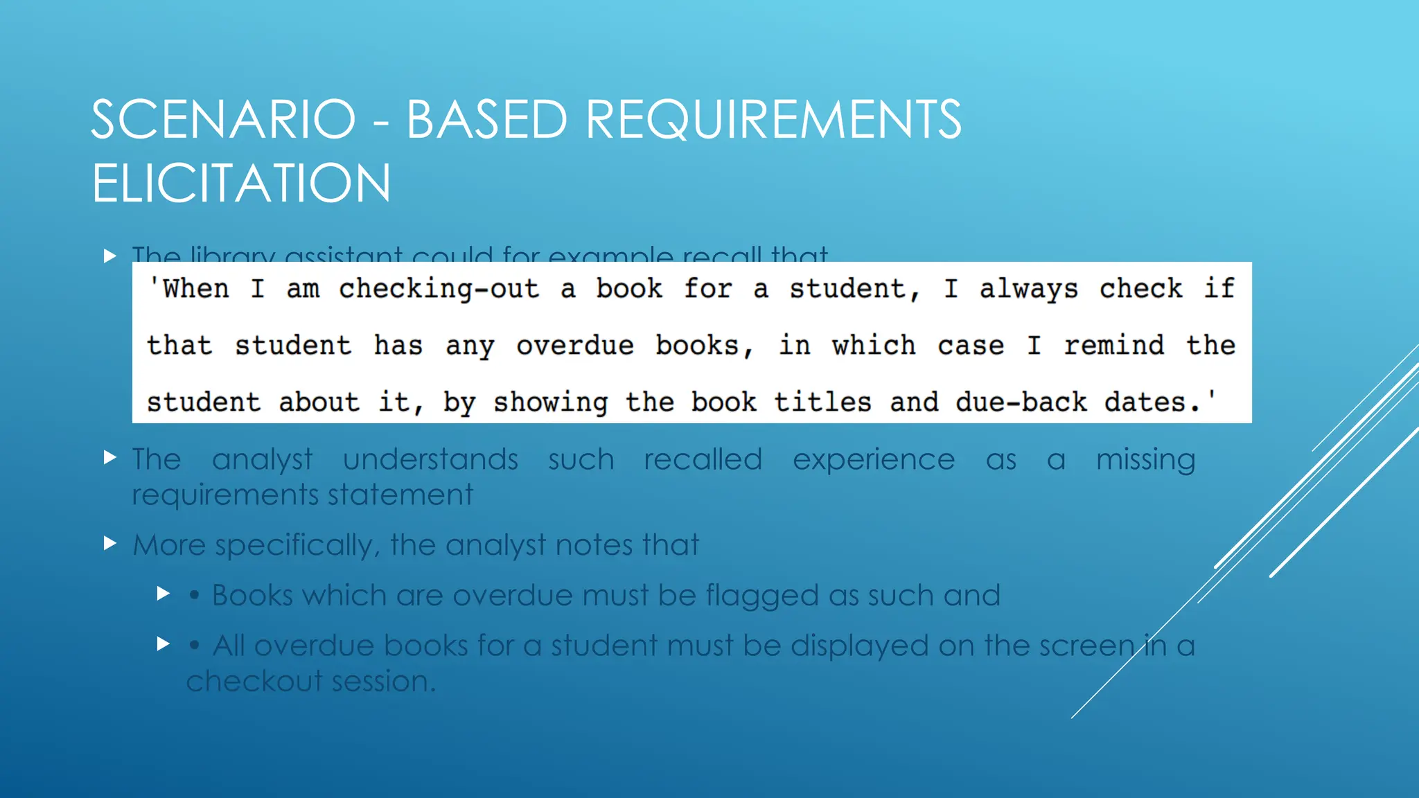 SCENARIO - BASED REQUIREMENTS
ELICITATION
 The library assistant could for example recall that
 The analyst understands such recalled experience as a missing
requirements statement
 More specifically, the analyst notes that
 • Books which are overdue must be flagged as such and
 • All overdue books for a student must be displayed on the screen in a
checkout session.
 
