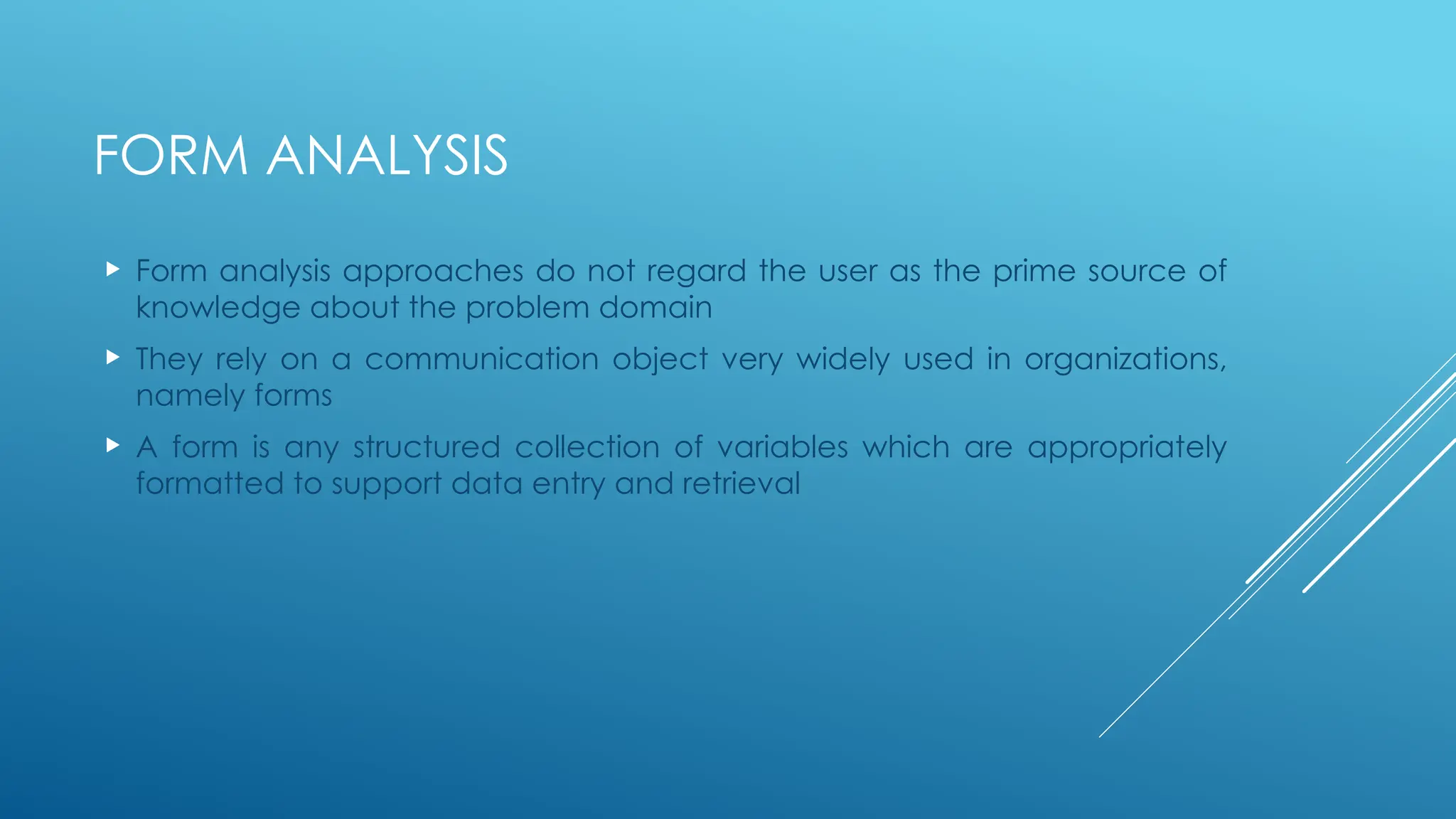 FORM ANALYSIS
 Form analysis approaches do not regard the user as the prime source of
knowledge about the problem domain
 They rely on a communication object very widely used in organizations,
namely forms
 A form is any structured collection of variables which are appropriately
formatted to support data entry and retrieval
 