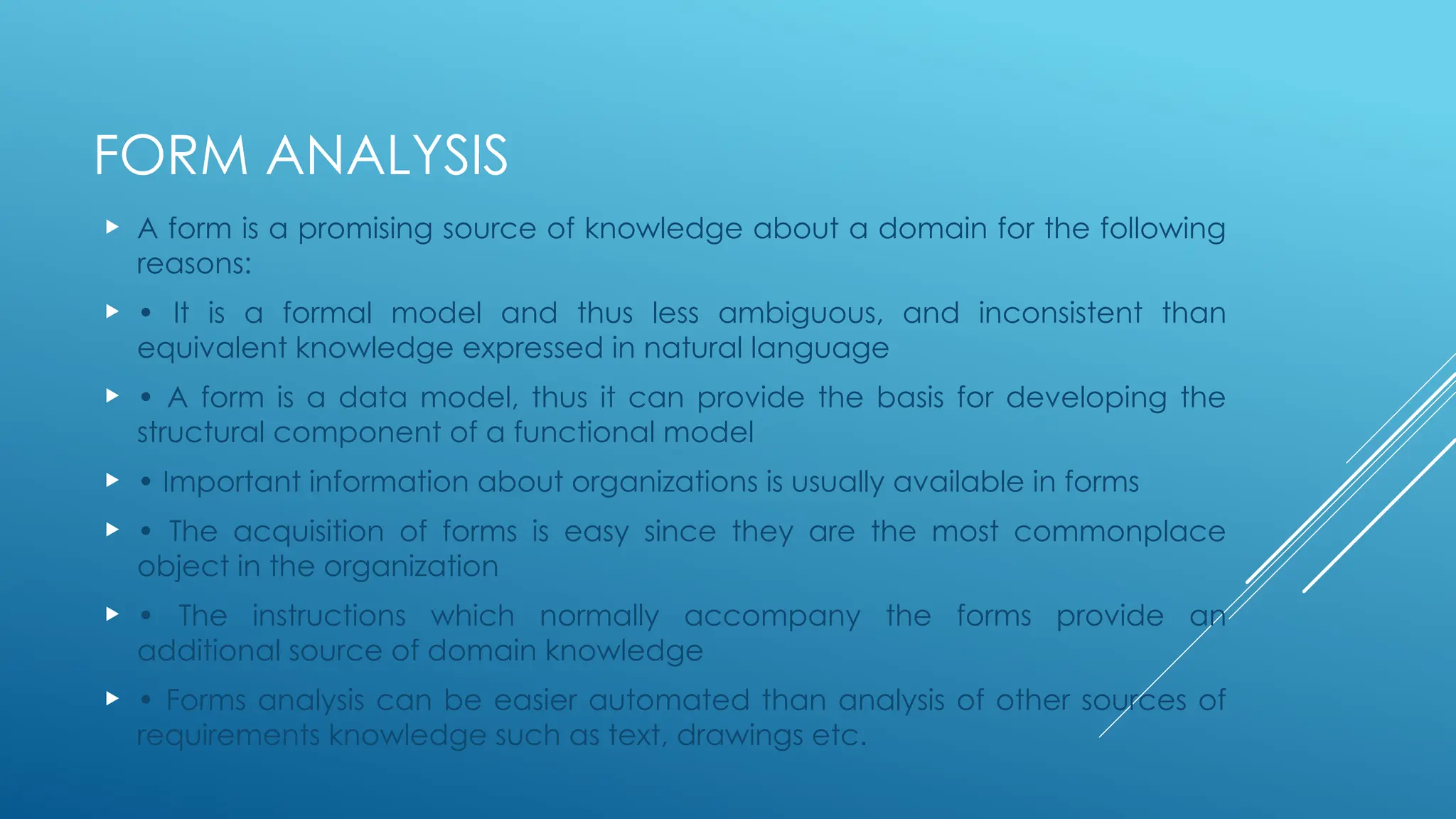 FORM ANALYSIS
 A form is a promising source of knowledge about a domain for the following
reasons:
 • It is a formal model and thus less ambiguous, and inconsistent than
equivalent knowledge expressed in natural language
 • A form is a data model, thus it can provide the basis for developing the
structural component of a functional model
 • Important information about organizations is usually available in forms
 • The acquisition of forms is easy since they are the most commonplace
object in the organization
 • The instructions which normally accompany the forms provide an
additional source of domain knowledge
 • Forms analysis can be easier automated than analysis of other sources of
requirements knowledge such as text, drawings etc.
 