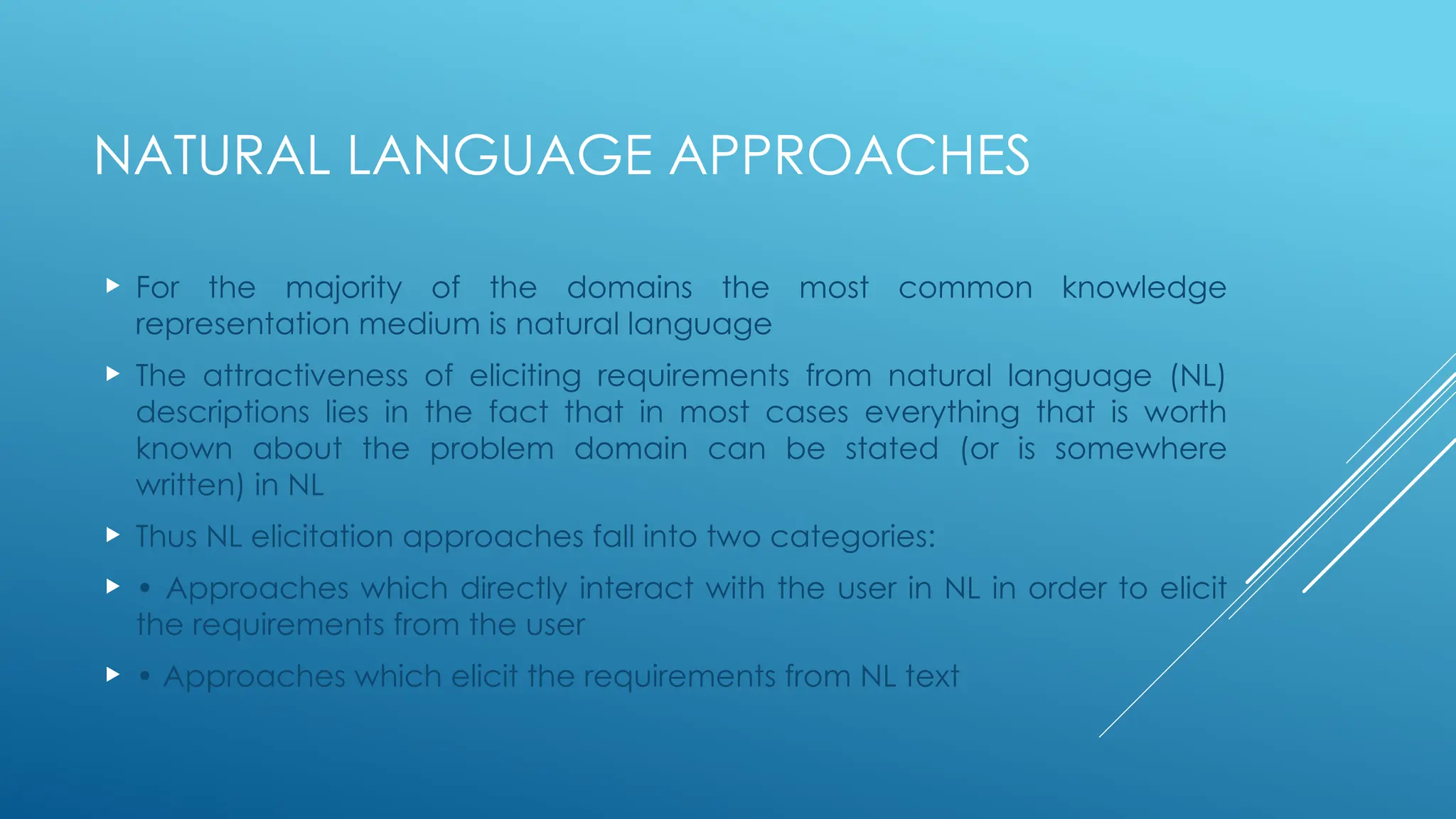 NATURAL LANGUAGE APPROACHES
 For the majority of the domains the most common knowledge
representation medium is natural language
 The attractiveness of eliciting requirements from natural language (NL)
descriptions lies in the fact that in most cases everything that is worth
known about the problem domain can be stated (or is somewhere
written) in NL
 Thus NL elicitation approaches fall into two categories:
 • Approaches which directly interact with the user in NL in order to elicit
the requirements from the user
 • Approaches which elicit the requirements from NL text
 