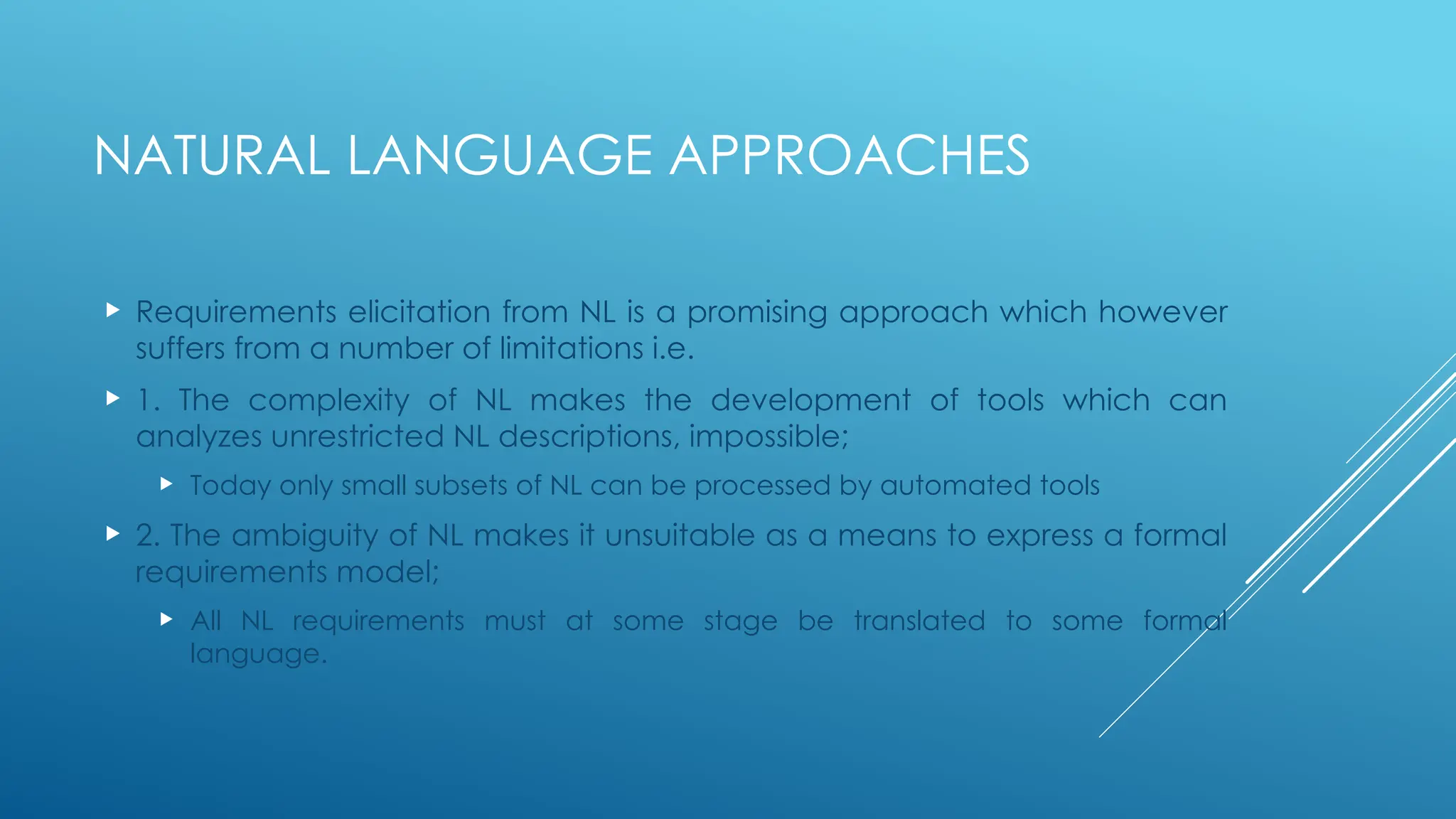 NATURAL LANGUAGE APPROACHES
 Requirements elicitation from NL is a promising approach which however
suffers from a number of limitations i.e.
 1. The complexity of NL makes the development of tools which can
analyzes unrestricted NL descriptions, impossible;
 Today only small subsets of NL can be processed by automated tools
 2. The ambiguity of NL makes it unsuitable as a means to express a formal
requirements model;
 All NL requirements must at some stage be translated to some formal
language.
 