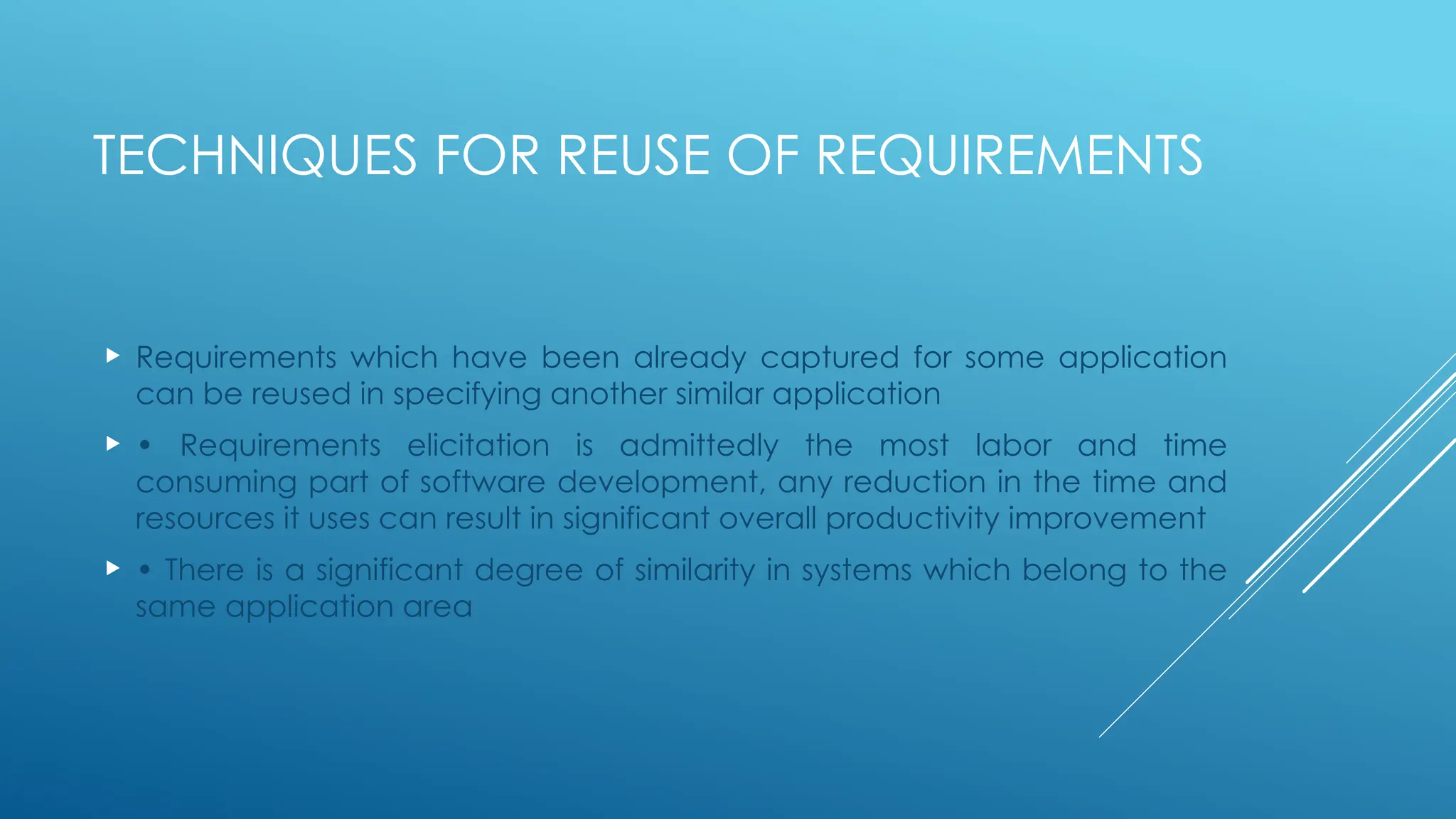 TECHNIQUES FOR REUSE OF REQUIREMENTS
 Requirements which have been already captured for some application
can be reused in specifying another similar application
 • Requirements elicitation is admittedly the most labor and time
consuming part of software development, any reduction in the time and
resources it uses can result in significant overall productivity improvement
 • There is a significant degree of similarity in systems which belong to the
same application area
 