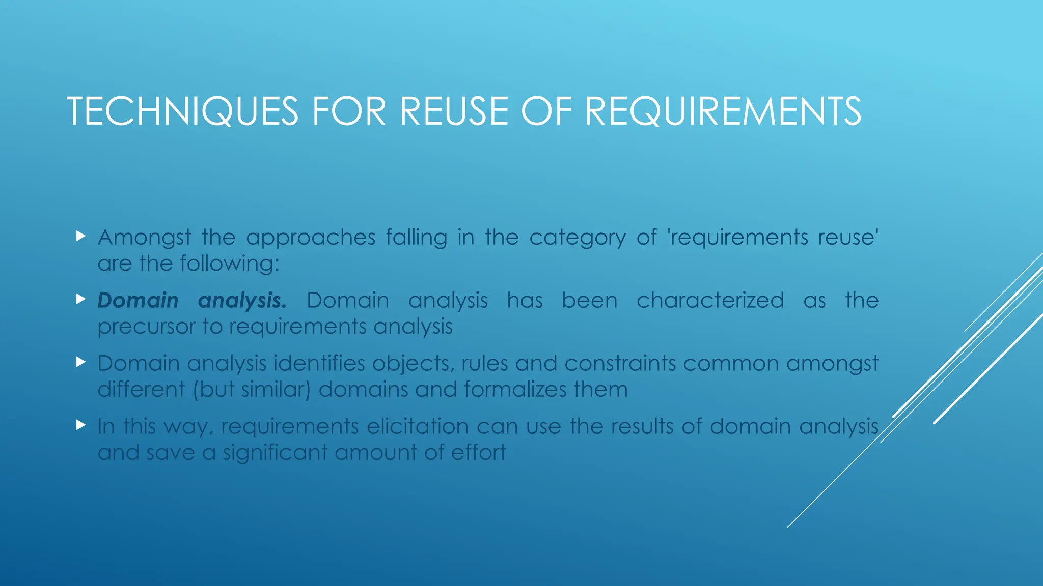 TECHNIQUES FOR REUSE OF REQUIREMENTS
 Amongst the approaches falling in the category of 'requirements reuse'
are the following:
 Domain analysis. Domain analysis has been characterized as the
precursor to requirements analysis
 Domain analysis identifies objects, rules and constraints common amongst
different (but similar) domains and formalizes them
 In this way, requirements elicitation can use the results of domain analysis
and save a significant amount of effort
 