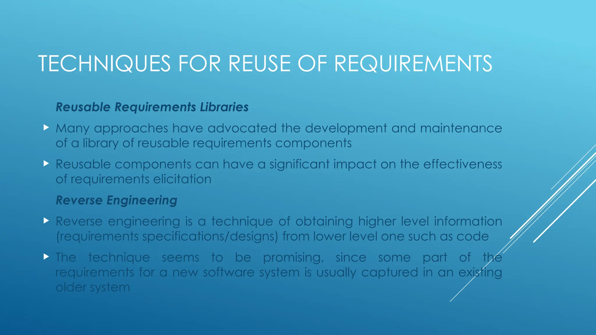 TECHNIQUES FOR REUSE OF REQUIREMENTS
Reusable Requirements Libraries
 Many approaches have advocated the development and maintenance
of a library of reusable requirements components
 Reusable components can have a significant impact on the effectiveness
of requirements elicitation
Reverse Engineering
 Reverse engineering is a technique of obtaining higher level information
(requirements specifications/designs) from lower level one such as code
 The technique seems to be promising, since some part of the
requirements for a new software system is usually captured in an existing
older system
 