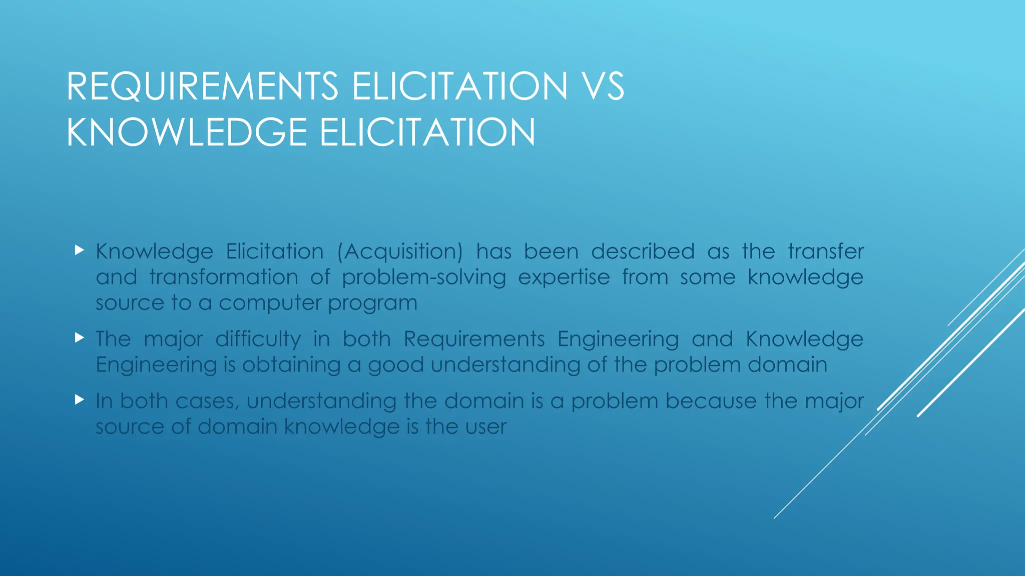 REQUIREMENTS ELICITATION VS
KNOWLEDGE ELICITATION
 Knowledge Elicitation (Acquisition) has been described as the transfer
and transformation of problem-solving expertise from some knowledge
source to a computer program
 The major difficulty in both Requirements Engineering and Knowledge
Engineering is obtaining a good understanding of the problem domain
 In both cases, understanding the domain is a problem because the major
source of domain knowledge is the user
 