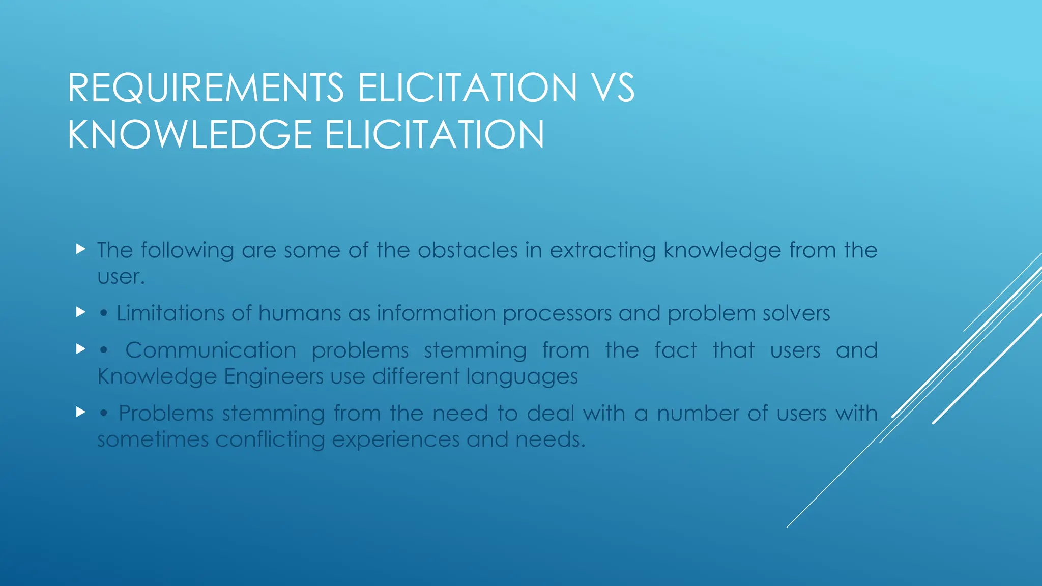 REQUIREMENTS ELICITATION VS
KNOWLEDGE ELICITATION
 The following are some of the obstacles in extracting knowledge from the
user.
 • Limitations of humans as information processors and problem solvers
 • Communication problems stemming from the fact that users and
Knowledge Engineers use different languages
 • Problems stemming from the need to deal with a number of users with
sometimes conflicting experiences and needs.
 