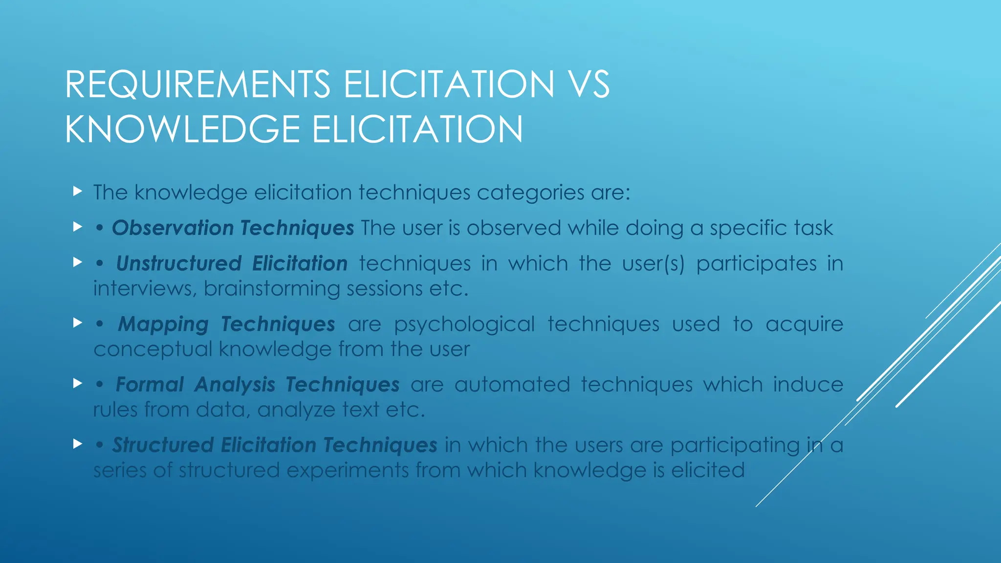 REQUIREMENTS ELICITATION VS
KNOWLEDGE ELICITATION
 The knowledge elicitation techniques categories are:
 • Observation Techniques The user is observed while doing a specific task
 • Unstructured Elicitation techniques in which the user(s) participates in
interviews, brainstorming sessions etc.
 • Mapping Techniques are psychological techniques used to acquire
conceptual knowledge from the user
 • Formal Analysis Techniques are automated techniques which induce
rules from data, analyze text etc.
 • Structured Elicitation Techniques in which the users are participating in a
series of structured experiments from which knowledge is elicited
 