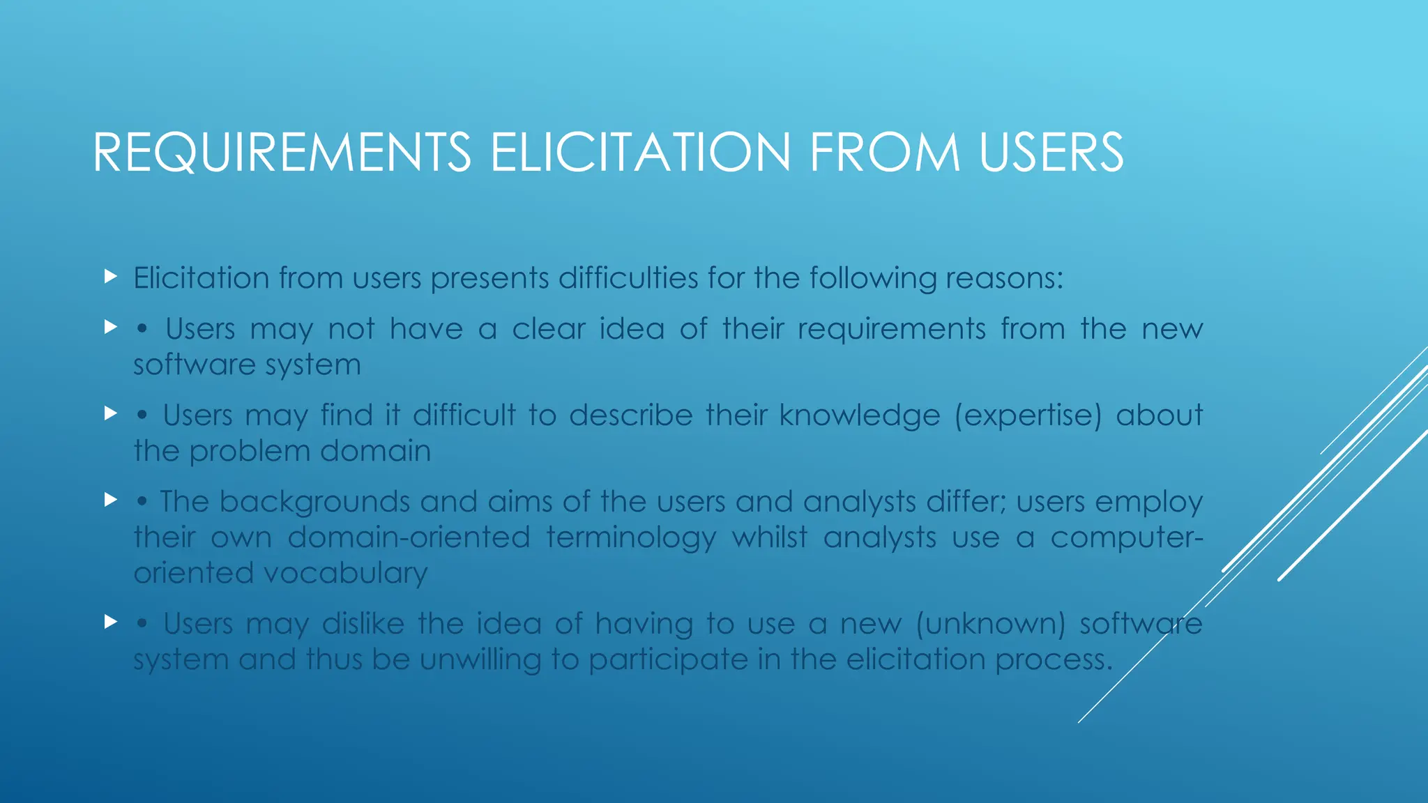 REQUIREMENTS ELICITATION FROM USERS
 Elicitation from users presents difficulties for the following reasons:
 • Users may not have a clear idea of their requirements from the new
software system
 • Users may find it difficult to describe their knowledge (expertise) about
the problem domain
 • The backgrounds and aims of the users and analysts differ; users employ
their own domain-oriented terminology whilst analysts use a computer-
oriented vocabulary
 • Users may dislike the idea of having to use a new (unknown) software
system and thus be unwilling to participate in the elicitation process.
 