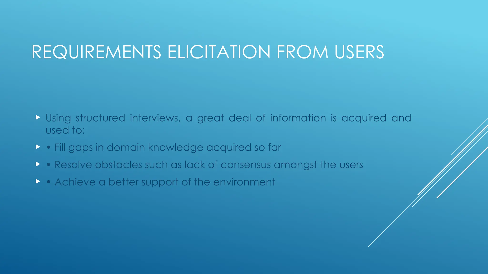 REQUIREMENTS ELICITATION FROM USERS
 Using structured interviews, a great deal of information is acquired and
used to:
 • Fill gaps in domain knowledge acquired so far
 • Resolve obstacles such as lack of consensus amongst the users
 • Achieve a better support of the environment
 