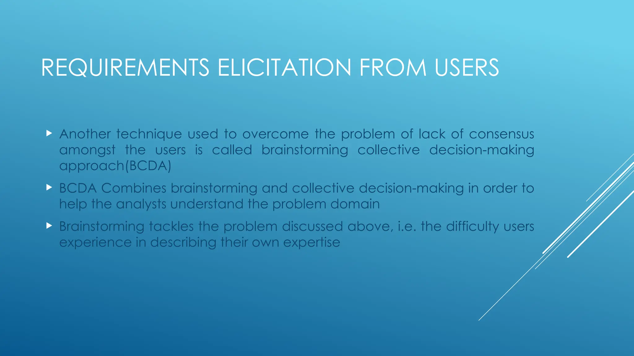 REQUIREMENTS ELICITATION FROM USERS
 Another technique used to overcome the problem of lack of consensus
amongst the users is called brainstorming collective decision-making
approach(BCDA)
 BCDA Combines brainstorming and collective decision-making in order to
help the analysts understand the problem domain
 Brainstorming tackles the problem discussed above, i.e. the difficulty users
experience in describing their own expertise
 