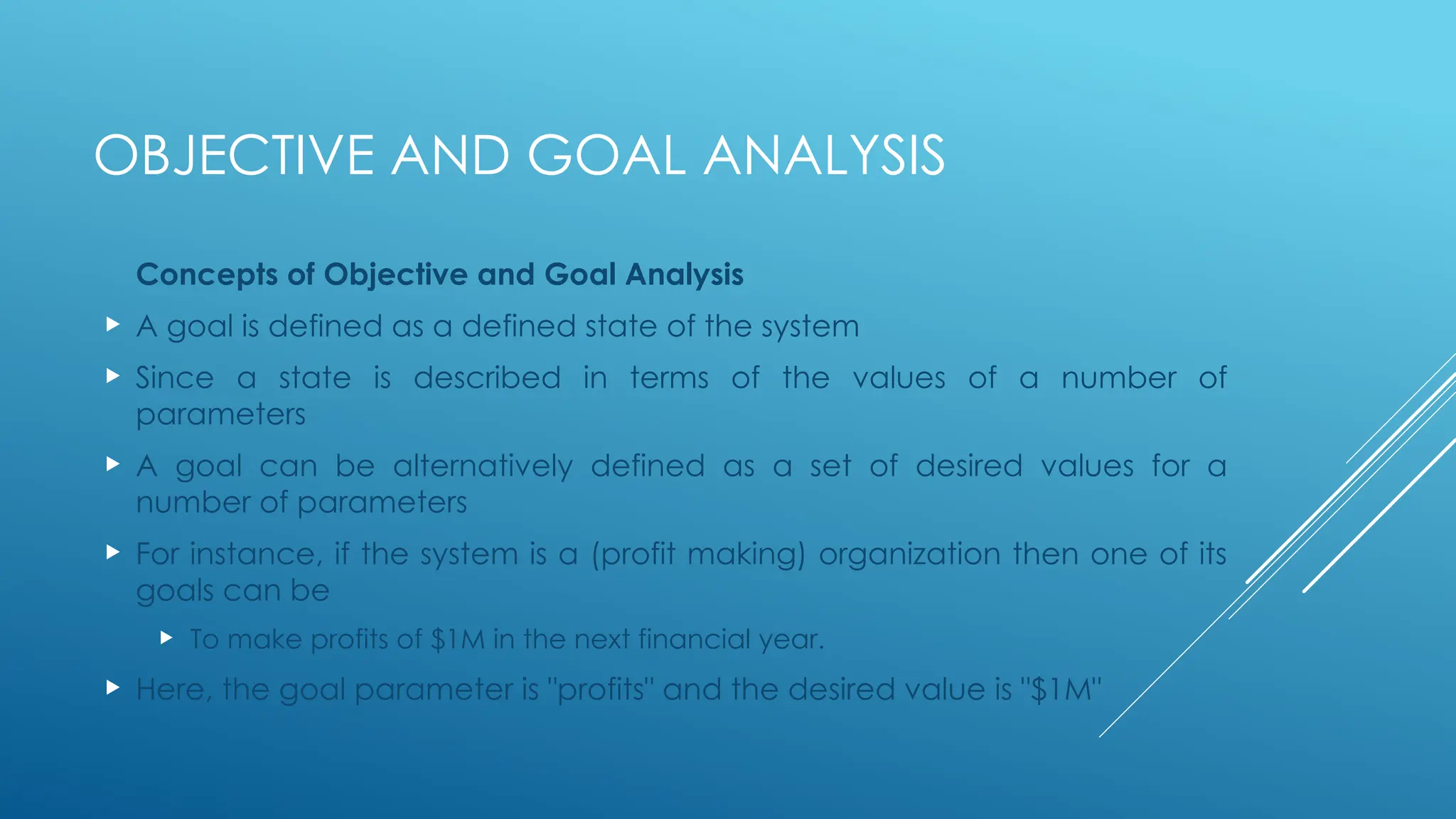 OBJECTIVE AND GOAL ANALYSIS
Concepts of Objective and Goal Analysis
 A goal is defined as a defined state of the system
 Since a state is described in terms of the values of a number of
parameters
 A goal can be alternatively defined as a set of desired values for a
number of parameters
 For instance, if the system is a (profit making) organization then one of its
goals can be
 To make profits of $1M in the next financial year.
 Here, the goal parameter is "profits" and the desired value is "$1M"
 