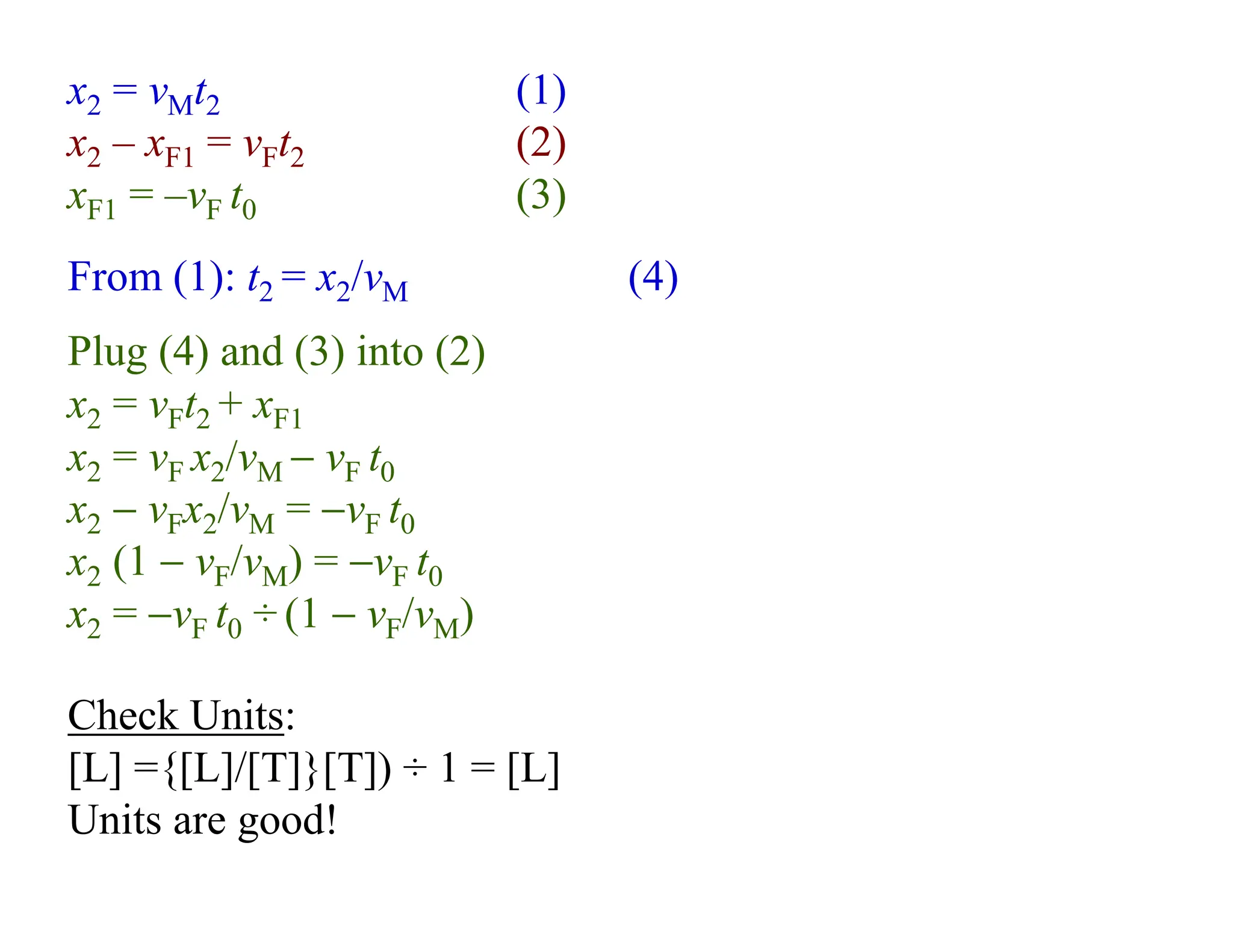Check Units:
[L] ={[L]/[T]}[T]) ÷ 1 = [L]
Units are good!
From (1): t2 = x2/vM (4)
Plug (4) and (3) into (2)
x2 = vFt2 + xF1
x2 = vF x2/vM − vF t0
x2 − vFx2/vM = −vF t0
x2 (1 − vF/vM) = −vF t0
x2 = −vF t0 ÷ (1 − vF/vM)
x2 = vMt2 (1)
x2 – xF1 = vFt2 (2)
xF1 = –vF t0 (3)
 