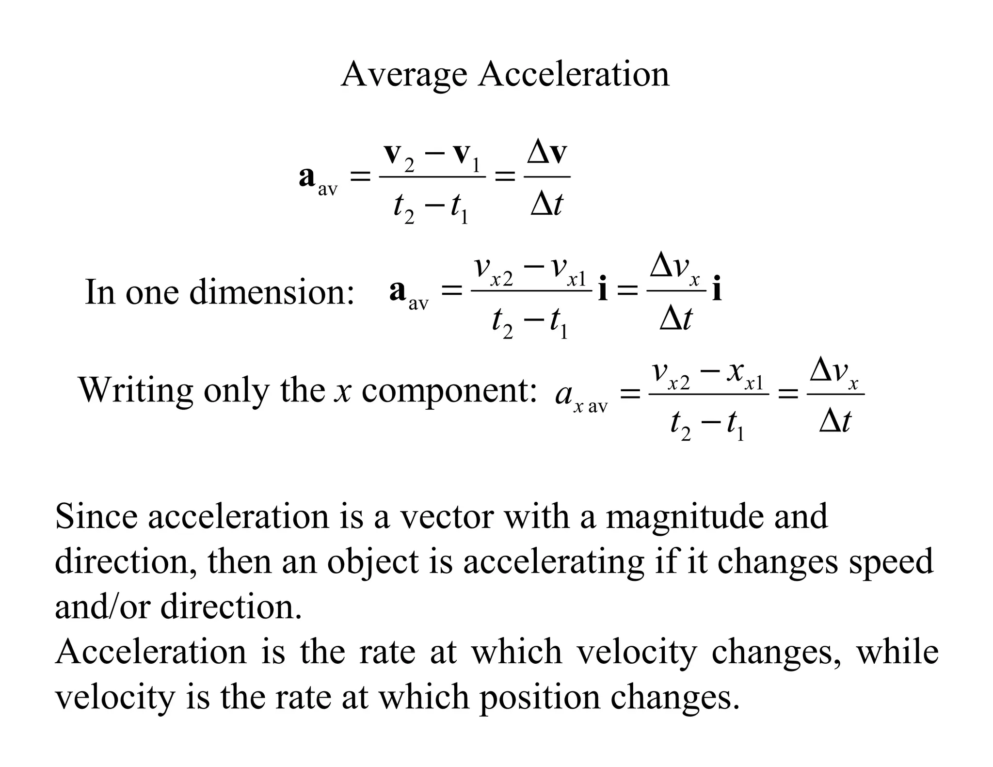 Since acceleration is a vector with a magnitude and
direction, then an object is accelerating if it changes speed
and/or direction.
Acceleration is the rate at which velocity changes, while
velocity is the rate at which position changes.
Average Acceleration
i
i
a
t
v
t
t
v
v x
x
x
∆
∆
=
−
−
=
1
2
1
2
av
t
t
t ∆
∆
=
−
−
=
v
v
v
a
1
2
1
2
av
In one dimension:
Writing only the x component:
t
v
t
t
x
v
a x
x
x
x
∆
∆
=
−
−
=
1
2
1
2
av
 