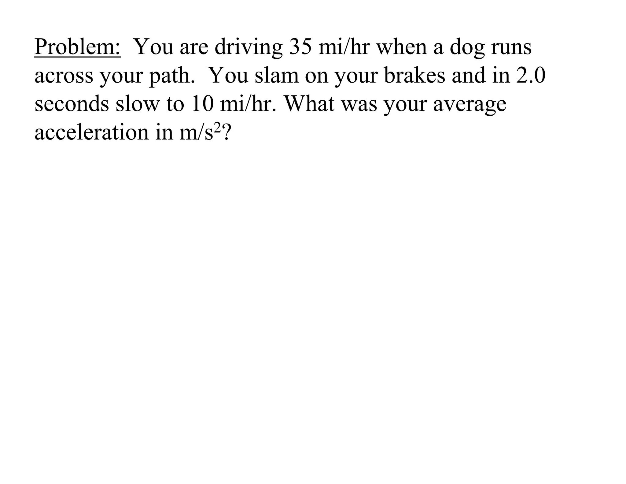 Problem: You are driving 35 mi/hr when a dog runs
across your path. You slam on your brakes and in 2.0
seconds slow to 10 mi/hr. What was your average
acceleration in m/s2?
 