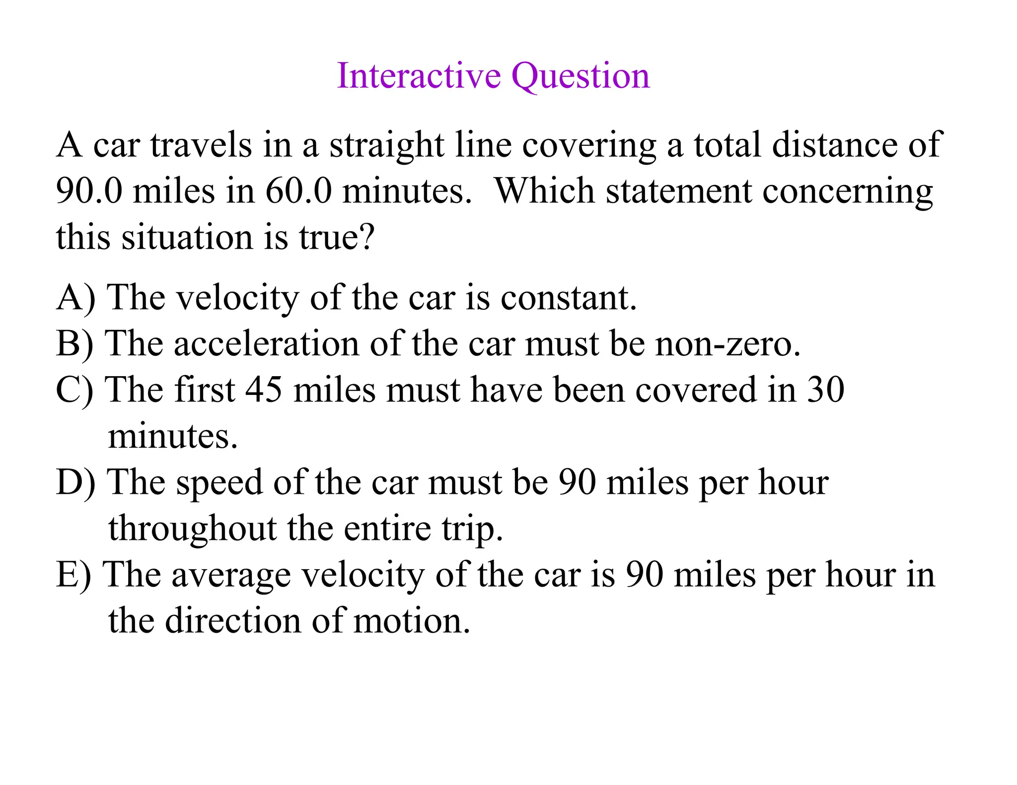 A) The velocity of the car is constant.
B) The acceleration of the car must be non-zero.
C) The first 45 miles must have been covered in 30
minutes.
D) The speed of the car must be 90 miles per hour
throughout the entire trip.
E) The average velocity of the car is 90 miles per hour in
the direction of motion.
A car travels in a straight line covering a total distance of
90.0 miles in 60.0 minutes. Which statement concerning
this situation is true?
Interactive Question
 