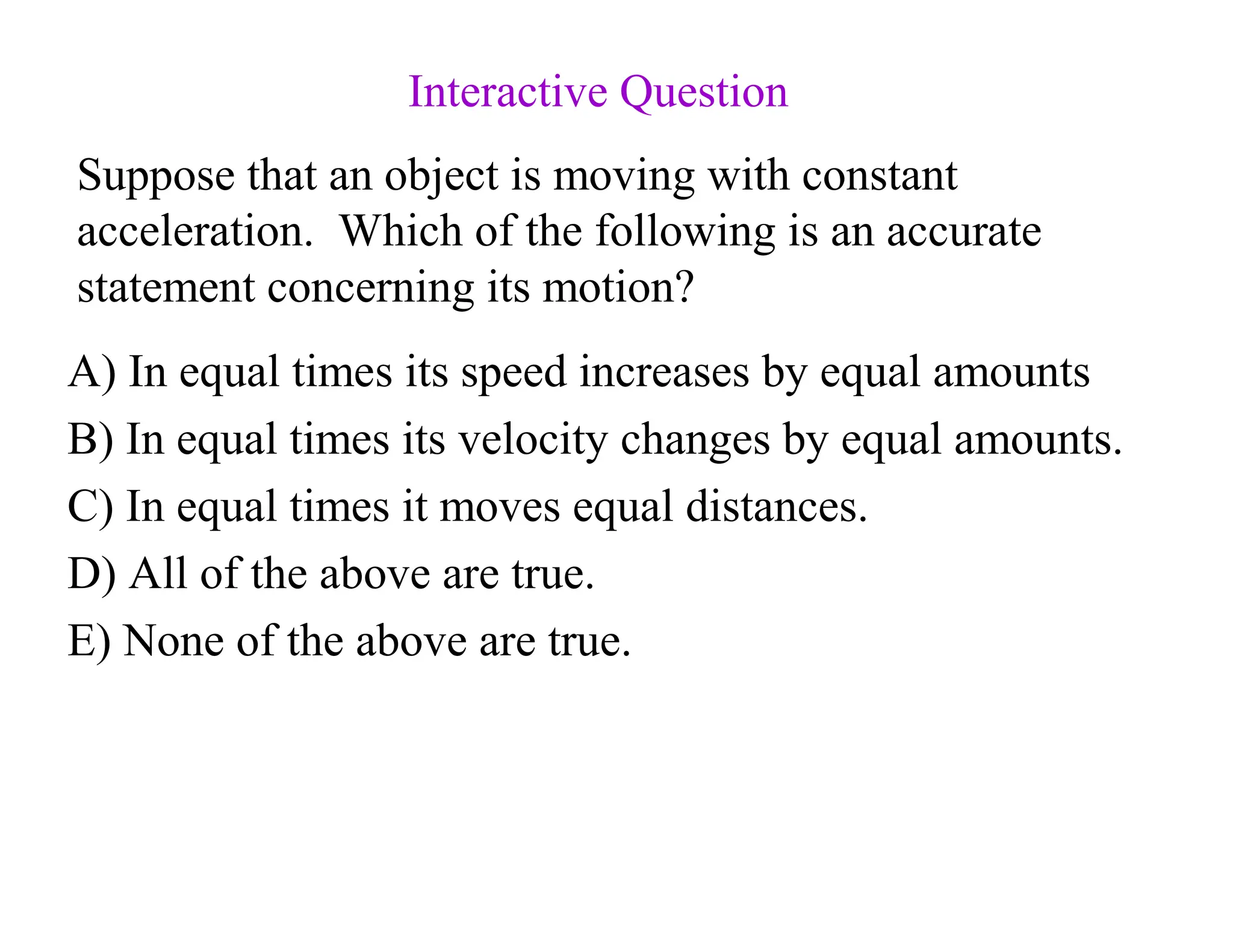 Suppose that an object is moving with constant
acceleration. Which of the following is an accurate
statement concerning its motion?
A) In equal times its speed increases by equal amounts
B) In equal times its velocity changes by equal amounts.
C) In equal times it moves equal distances.
D) All of the above are true.
E) None of the above are true.
Interactive Question
 