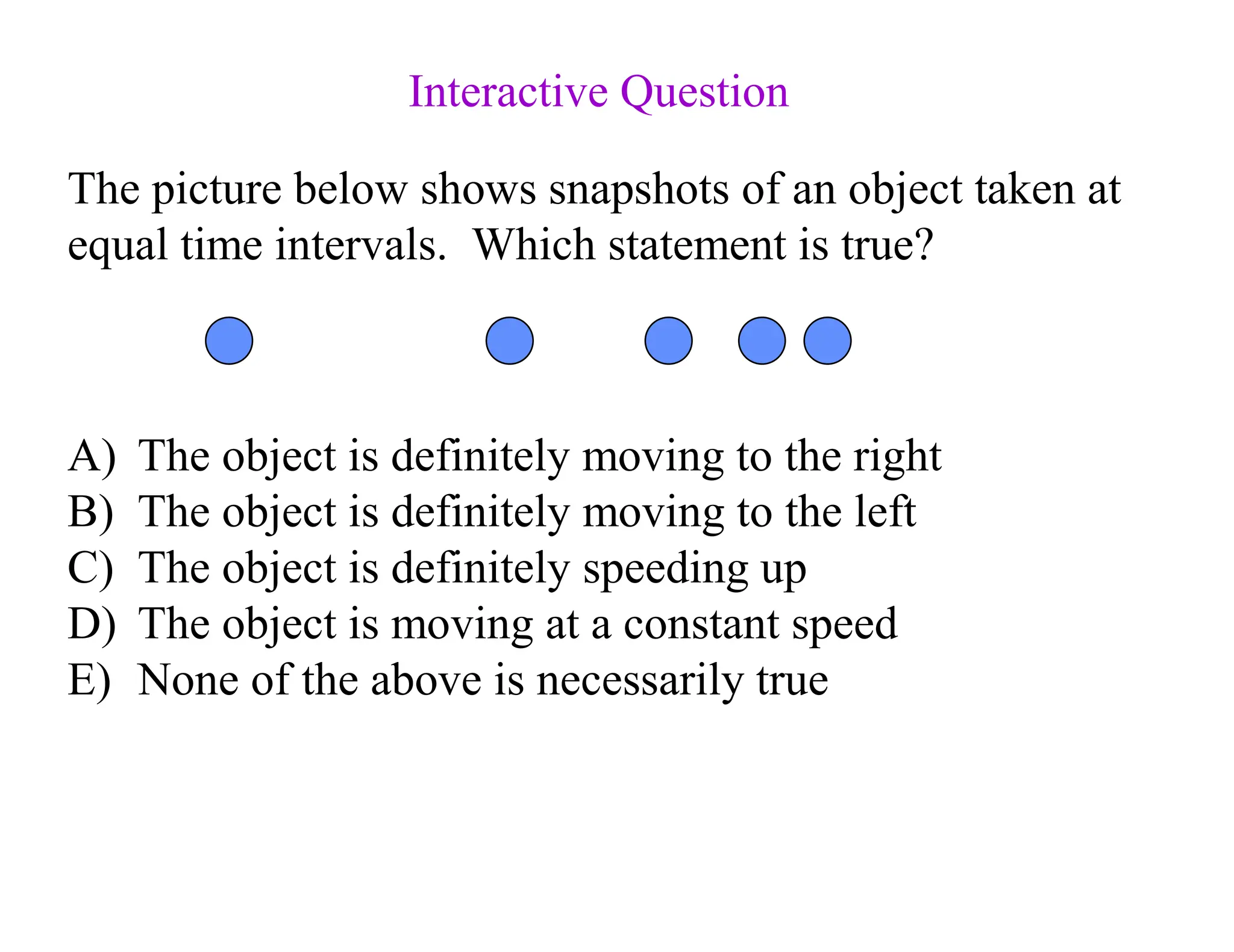The picture below shows snapshots of an object taken at
equal time intervals. Which statement is true?
A) The object is definitely moving to the right
B) The object is definitely moving to the left
C) The object is definitely speeding up
D) The object is moving at a constant speed
E) None of the above is necessarily true
Interactive Question
 
