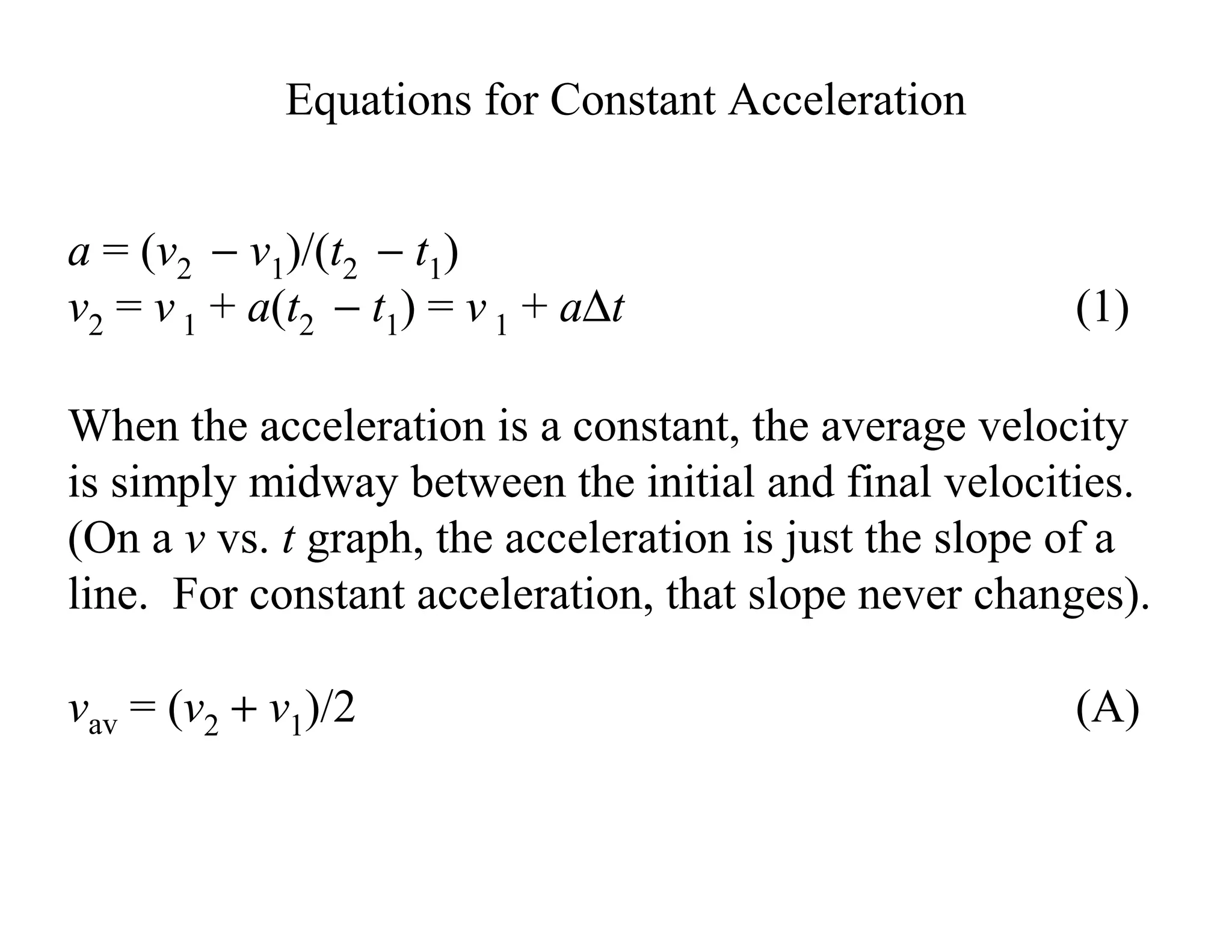 a = (v2 − v1)/(t2 − t1)
v2 = v 1 + a(t2 − t1) = v 1 + a∆t (1)
Equations for Constant Acceleration
When the acceleration is a constant, the average velocity
is simply midway between the initial and final velocities.
(On a v vs. t graph, the acceleration is just the slope of a
line. For constant acceleration, that slope never changes).
vav = (v2 + v1)/2 (A)
 