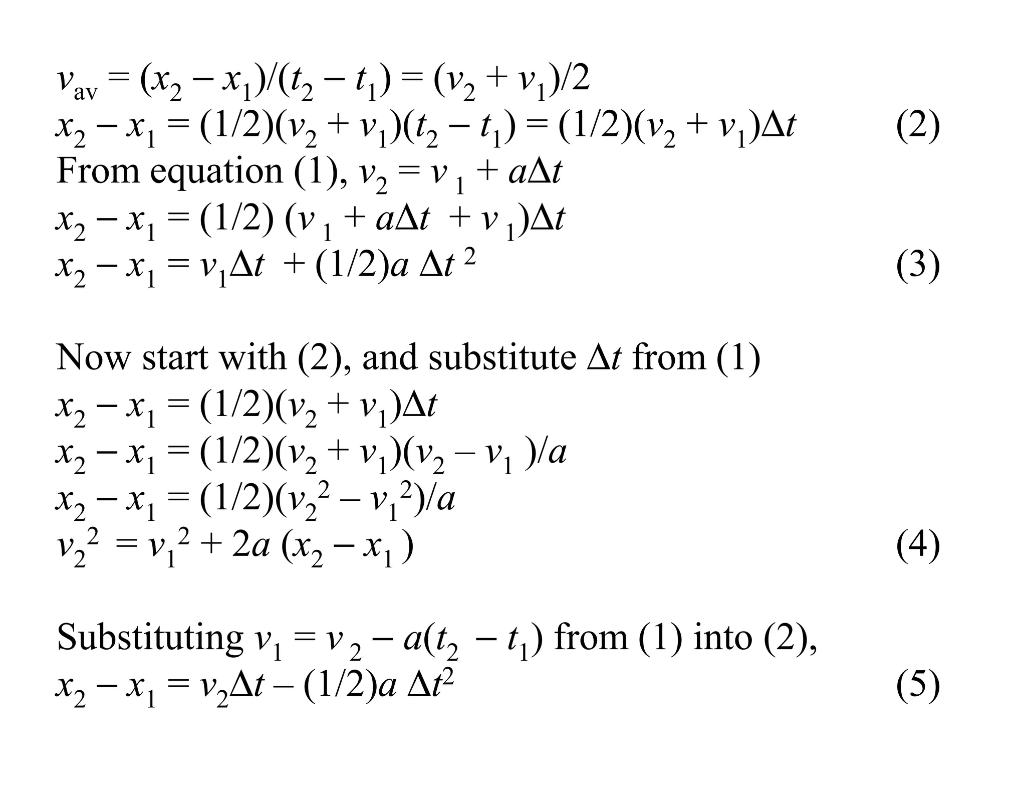 vav = (x2 − x1)/(t2 − t1) = (v2 + v1)/2
x2 − x1 = (1/2)(v2 + v1)(t2 − t1) = (1/2)(v2 + v1)∆t (2)
From equation (1), v2 = v 1 + a∆t
x2 − x1 = (1/2) (v 1 + a∆t + v 1)∆t
x2 − x1 = v1∆t + (1/2)a ∆t 2 (3)
Now start with (2), and substitute ∆t from (1)
x2 − x1 = (1/2)(v2 + v1)∆t
x2 − x1 = (1/2)(v2 + v1)(v2 – v1 )/a
x2 − x1 = (1/2)(v2
2 – v1
2)/a
v2
2 = v1
2 + 2a (x2 − x1 ) (4)
Substituting v1 = v 2 − a(t2 − t1) from (1) into (2),
x2 − x1 = v2∆t – (1/2)a ∆t2 (5)
 