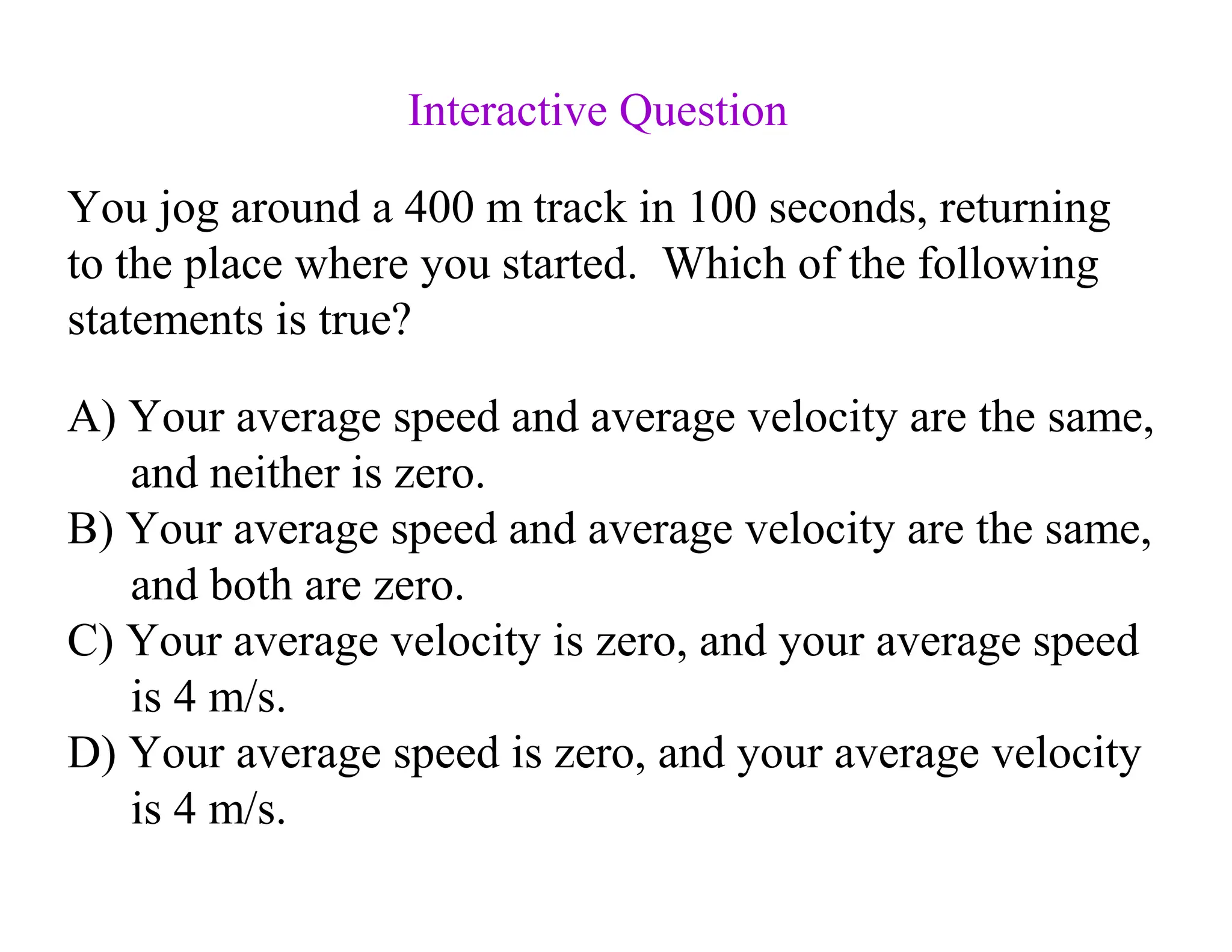 A) Your average speed and average velocity are the same,
and neither is zero.
B) Your average speed and average velocity are the same,
and both are zero.
C) Your average velocity is zero, and your average speed
is 4 m/s.
D) Your average speed is zero, and your average velocity
is 4 m/s.
You jog around a 400 m track in 100 seconds, returning
to the place where you started. Which of the following
statements is true?
Interactive Question
 