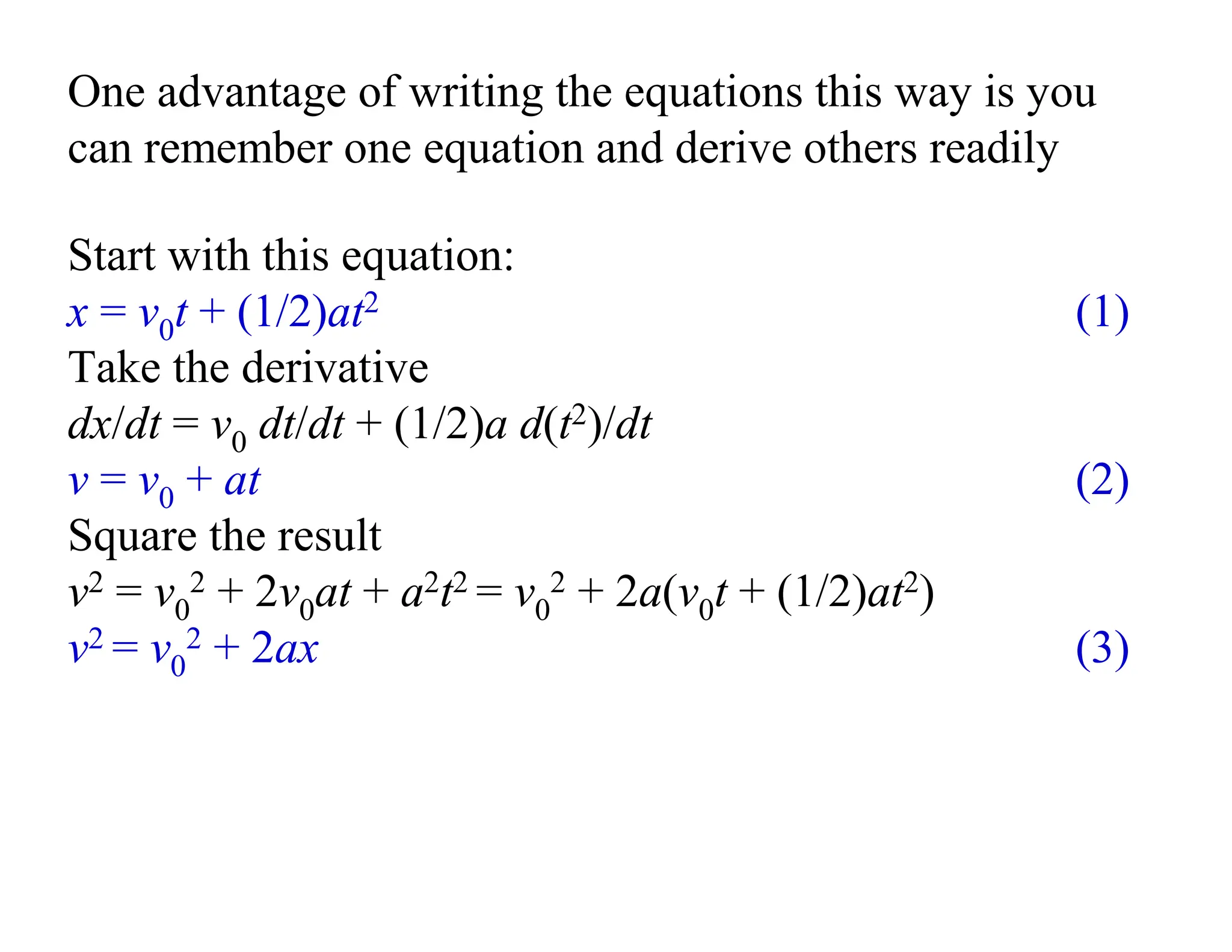 One advantage of writing the equations this way is you
can remember one equation and derive others readily
Start with this equation:
x = v0t + (1/2)at2 (1)
Take the derivative
dx/dt = v0 dt/dt + (1/2)a d(t2)/dt
v = v0 + at (2)
Square the result
v2 = v0
2 + 2v0at + a2t2 = v0
2 + 2a(v0t + (1/2)at2)
v2 = v0
2 + 2ax (3)
 