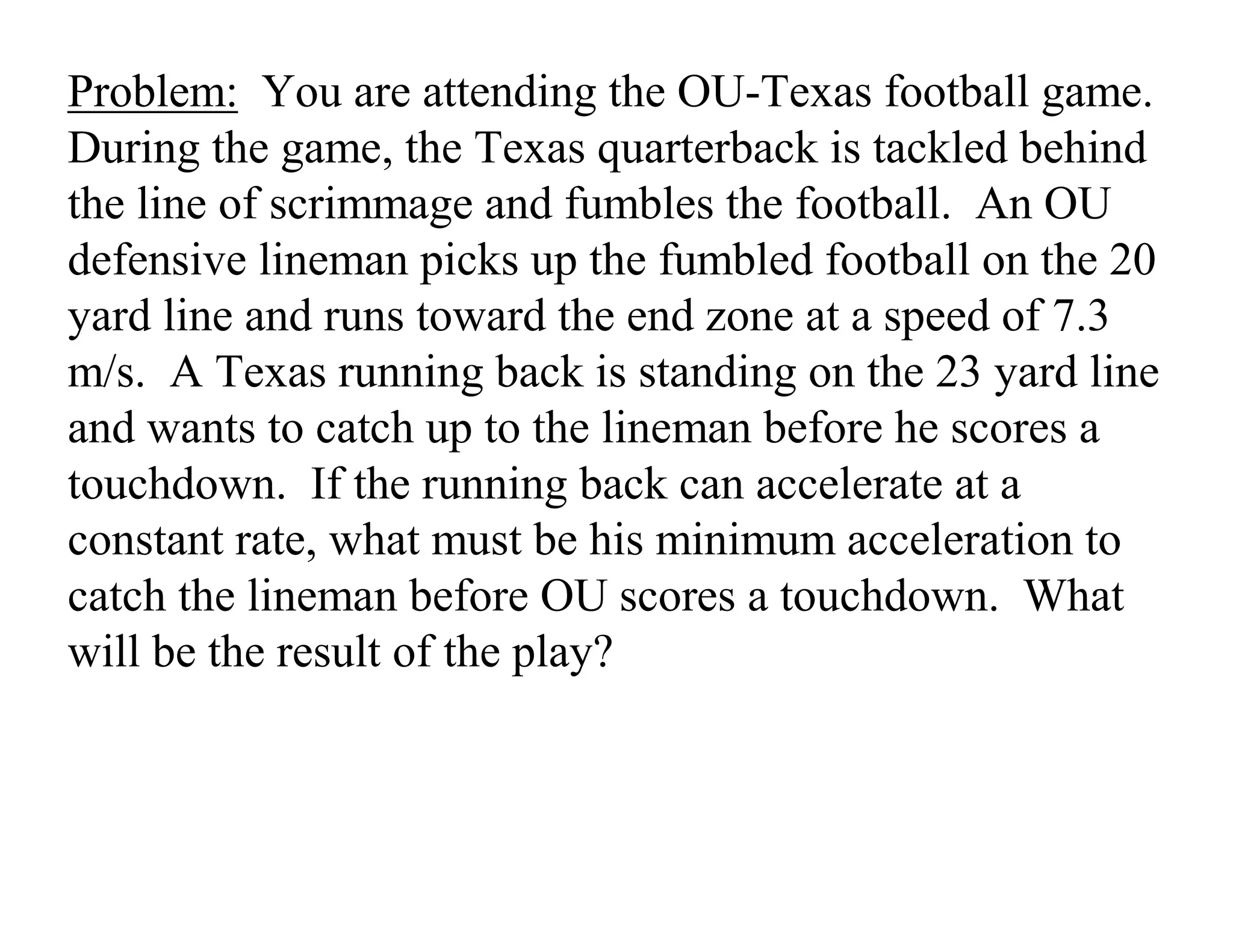 Problem: You are attending the OU-Texas football game.
During the game, the Texas quarterback is tackled behind
the line of scrimmage and fumbles the football. An OU
defensive lineman picks up the fumbled football on the 20
yard line and runs toward the end zone at a speed of 7.3
m/s. A Texas running back is standing on the 23 yard line
and wants to catch up to the lineman before he scores a
touchdown. If the running back can accelerate at a
constant rate, what must be his minimum acceleration to
catch the lineman before OU scores a touchdown. What
will be the result of the play?
 