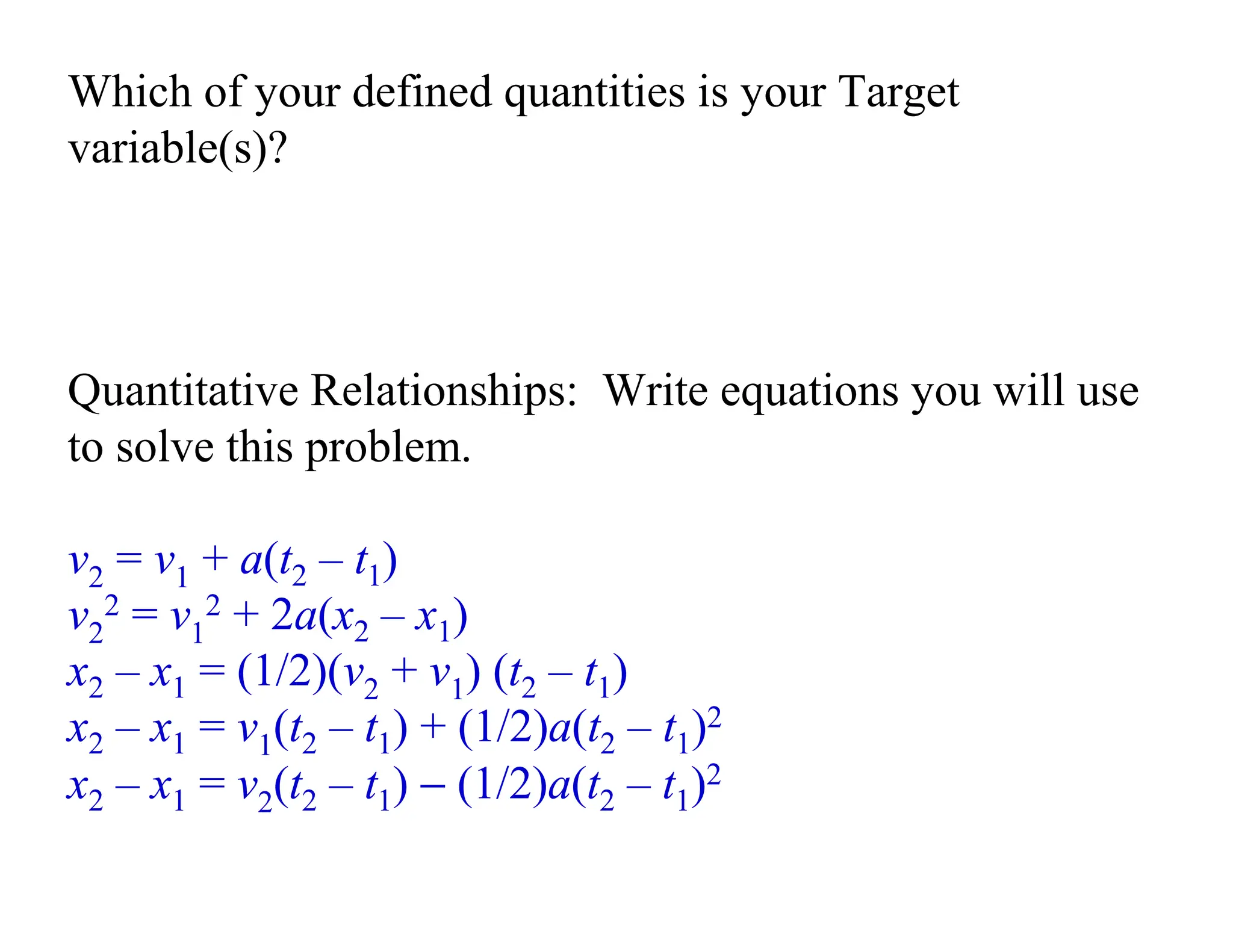 Which of your defined quantities is your Target
variable(s)?
Quantitative Relationships: Write equations you will use
to solve this problem.
v2 = v1 + a(t2 – t1)
v2
2 = v1
2 + 2a(x2 – x1)
x2 – x1 = (1/2)(v2 + v1) (t2 – t1)
x2 – x1 = v1(t2 – t1) + (1/2)a(t2 – t1)2
x2 – x1 = v2(t2 – t1) − (1/2)a(t2 – t1)2
 
