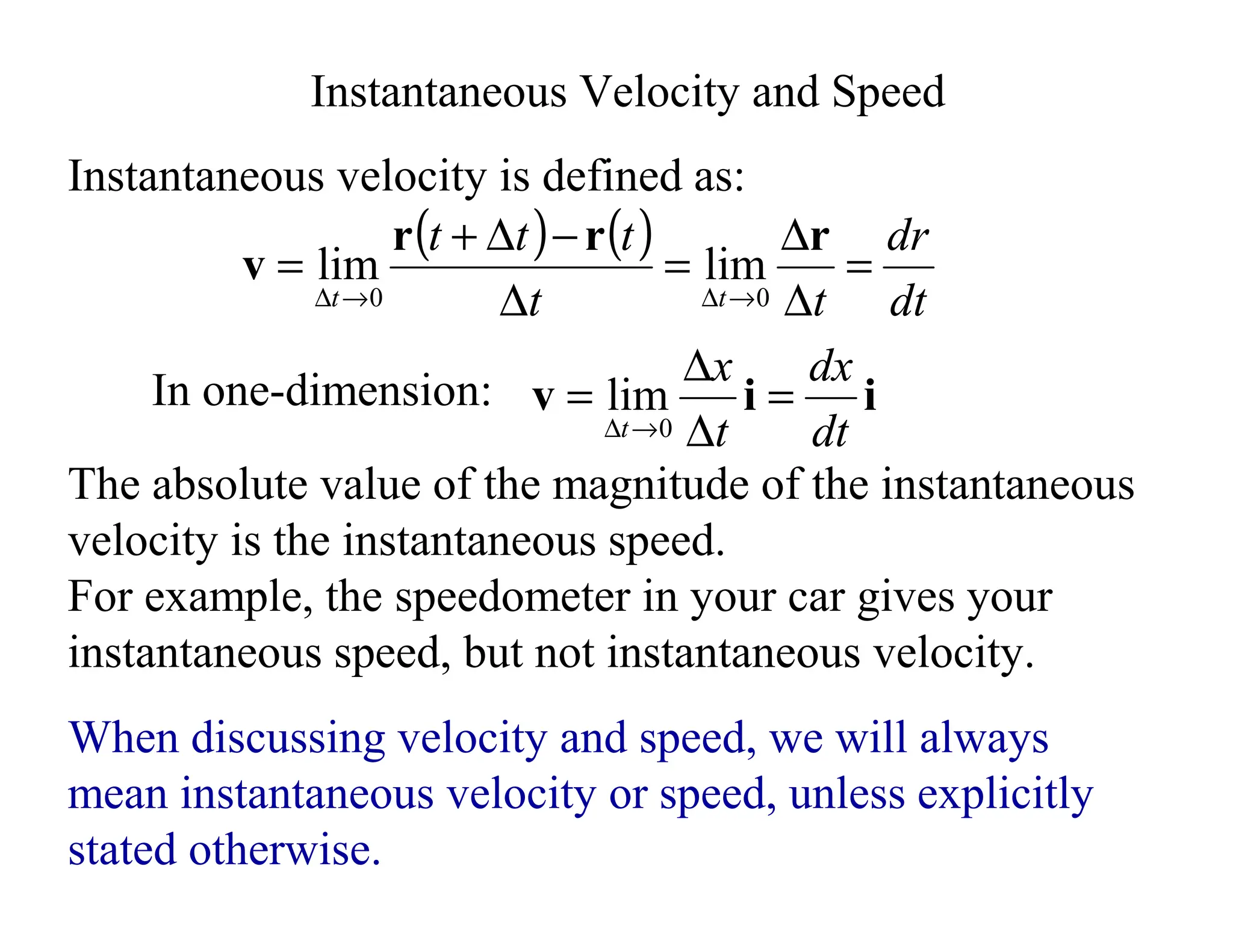 The absolute value of the magnitude of the instantaneous
velocity is the instantaneous speed.
For example, the speedometer in your car gives your
instantaneous speed, but not instantaneous velocity.
( ) ( )
dt
dr
t
t
t
t
t
t
t
=
∆
∆
=
∆
−
∆
+
=
→
∆
→
∆
r
r
r
v
0
0
lim
lim
Instantaneous Velocity and Speed
When discussing velocity and speed, we will always
mean instantaneous velocity or speed, unless explicitly
stated otherwise.
Instantaneous velocity is defined as:
i
i
v
dt
dx
t
x
t
=
∆
∆
=
→
∆ 0
lim
In one-dimension:
 